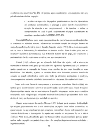 46
ou objetos estão envolvidos” (p. 27). Ele explana quais procedimentos seria necessário para um
psicodramatista trabalhar os papéis:
(...) a) observar o processo do papel no próprio contexto da vida; b) estudá-lo
em condições experimentais; c) empregá-lo como método psicoterapêutico
(terapia da situação e do comportamento); e d) examinar e treinar o
comportamento no ‘aqui e agora’ (adestramento de papel, adestramento da
conduta e espontaneidade) (MORENO, 1975: 25).
Rubini (1995) afirma que a teoria psicodramática dos papéis leva em consideração todas
as dimensões da natureza humana. Referindo-se ao homem sempre em situação, imerso no
social, buscando transformá-lo através da ação. Segundo Martín (1984), há na teoria dos papéis
um elo entre as duas concepções morenianas de homem, a saber: 1) do homem gênio, que se
desenvolve a partir da espontaneidade e 2) do homem membro de um grupo, que se constitui a
partir das tele-relações positivas ou negativas com seus companheiros.
Rubini (1995) salienta que, na dimensão individual do sujeito, está a concepção
moreniana do homem como gênio que se desenvolve a partir da espontaneidade e, na dimensão
social, encontra-se a concepção de homem como membro de um grupo inserido em uma
coletividade. Para Moreno, o ponto de encontro destas duas dimensões dar-se-ia através do
conceito de papel, entendendo-o como uma fusão de elementos particulares e coletivos,
formadas por duas instâncias intituladas: denominadores coletivos e diferenciais individuais.
Como mais uma forma de compreender o pensamento moreniano, Martín (1984) nos
lembra que o existir humano é um viver em coletividade e estar dentro desta requer do sujeito
alguns requisitos, dentre eles, ser um intérprete de papéis. Isto porque, muitas vezes, o sujeito
desempenha o que é imposto pela sociedade, desenvolvendo condutas que dependem muito mais
do tipo de papel que é esperado pela sociedade em que vive.
Quanto ao surgimento dos papéis, Moreno (1975) defende que é na matriz de identidade
que surgem gradativamente o eu e suas ramificações, os papéis. Estes seriam os embriões, os
precursores do eu, que se esforçariam para se agrupar e se unificar. Assim, pode-se perceber que
Moreno defendia que o desempenho de papéis seria anterior ao surgimento do eu, e não o
contrário. Além disso, ele entendia que o ser humano sofria fundamentalmente por não poder
realizar todos os papéis que poderia desenvolver, daí a explicação para muitas das ansiedades e
angústias sofridas.
 