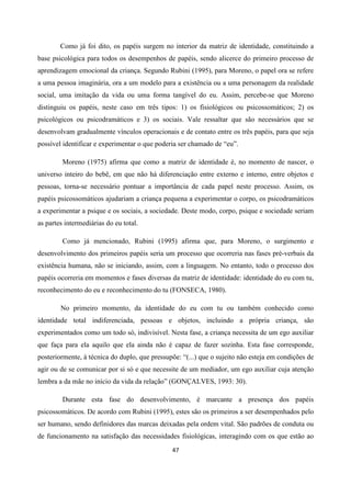 47
Como já foi dito, os papéis surgem no interior da matriz de identidade, constituindo a
base psicológica para todos os desempenhos de papéis, sendo alicerce do primeiro processo de
aprendizagem emocional da criança. Segundo Rubini (1995), para Moreno, o papel ora se refere
a uma pessoa imaginária, ora a um modelo para a existência ou a uma personagem da realidade
social, uma imitação da vida ou uma forma tangível do eu. Assim, percebe-se que Moreno
distinguiu os papéis, neste caso em três tipos: 1) os fisiológicos ou psicossomáticos; 2) os
psicológicos ou psicodramáticos e 3) os sociais. Vale ressaltar que são necessários que se
desenvolvam gradualmente vínculos operacionais e de contato entre os três papéis, para que seja
possível identificar e experimentar o que poderia ser chamado de “eu”.
Moreno (1975) afirma que como a matriz de identidade é, no momento de nascer, o
universo inteiro do bebê, em que não há diferenciação entre externo e interno, entre objetos e
pessoas, torna-se necessário pontuar a importância de cada papel neste processo. Assim, os
papéis psicossomáticos ajudariam a criança pequena a experimentar o corpo, os psicodramáticos
a experimentar a psique e os sociais, a sociedade. Deste modo, corpo, psique e sociedade seriam
as partes intermediárias do eu total.
Como já mencionado, Rubini (1995) afirma que, para Moreno, o surgimento e
desenvolvimento dos primeiros papéis seria um processo que ocorreria nas fases pré-verbais da
existência humana, não se iniciando, assim, com a linguagem. No entanto, todo o processo dos
papéis ocorreria em momentos e fases diversas da matriz de identidade: identidade do eu com tu,
reconhecimento do eu e reconhecimento do tu (FONSECA, 1980).
No primeiro momento, da identidade do eu com tu ou também conhecido como
identidade total indiferenciada, pessoas e objetos, incluindo a própria criança, são
experimentados como um todo só, indivisível. Nesta fase, a criança necessita de um ego auxiliar
que faça para ela aquilo que ela ainda não é capaz de fazer sozinha. Esta fase corresponde,
posteriormente, à técnica do duplo, que pressupõe: “(...) que o sujeito não esteja em condições de
agir ou de se comunicar por si só e que necessite de um mediador, um ego auxiliar cuja atenção
lembra a da mãe no início da vida da relação” (GONÇALVES, 1993: 30).
Durante esta fase do desenvolvimento, é marcante a presença dos papéis
psicossomáticos. De acordo com Rubini (1995), estes são os primeiros a ser desempenhados pelo
ser humano, sendo definidores das marcas deixadas pela ordem vital. São padrões de conduta ou
de funcionamento na satisfação das necessidades fisiológicas, interagindo com os que estão ao
 