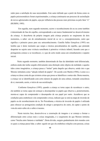 48
redor para a satisfação de suas necessidades. Este autor defende que a partir da forma como os
papéis psicossomáticos foram experimentados, a criança continuaria um processo de assimilação
de novos aglomerados de papéis, seja por influência das pessoas mais próximas ou pelo fator “e”
(RUBINI, 1995).
Em seguida, num segundo momento, ocorre o reconhecimento do eu ou como também
é denominado de fase do espelho, correspondendo a um marco fundamental no desenvolvimento
da criança. A descoberta da própria imagem pela criança propicia ao surgimento de dois
momentos, a saber: um de estranhamento inicial de se ver e, conseqüentemente, outro que
significa o primeiro passo para seu autoconhecimento. Camilla Salles Gonçalves (1993) nos
lembra que é deste momento que surgiu a técnica psicodramática do espelho, que pretende
despertar no sujeito uma vivência semelhante à primitiva vivência infantil, fazendo com que o
protagonista comece a se reconhecer, e o que de certo modo causa um estranhamento e espanto
inicial.
Neste segundo momento, também denominado de fase da identidade total diferenciada,
embora ainda não tenha surgido efetivamente uma distinção entre objetos da realidade e aqueles
tidos como imaginários, a criança passa a “imitar” parte daquilo que observa, sendo isto o que
Moreno intitularia como “adoção infantil de papéis”. De acordo com Martín (1984), é como se a
criança se desse conta de que existem coisas que possa se identificar e outras não. Desta maneira,
a criança vai se identificando com certo número de papéis de uma cultura, tomando consciência
de si, marcando, assim, o início de sua socialização.
Conforme Gonçalves (1993), quando a criança se torna capaz de reconhecer o outro,
ela também se torna capaz de começar a desempenhar os papéis que observa e, posteriormente,
mostra-se capaz de compreender o desempenho de seu papel por outro. Acredita-se que as
condições para estabelecer e de compreender a troca, indicam que se está na etapa de inversão de
papéis ou de reconhecimento do tu. No Psicodrama, a técnica de inversão de papéis é utilizada
para oferecer ao protagonista condição de atingir a perspectiva do outro, de captar o ponto de
vista do outro sobre ele e sobre si mesmo.
Nesta terceira fase, desenvolve-se a construção de imagens e se começa a formar a
diferenciação entre coisas reais e coisas imaginadas, é o surgimento do que Moreno intitulou
como “brecha entre fantasia e realidade”. Desta divisão, surgem gradualmente dois mundos com
os quais a criança passa lidar, a saber: aquele em que ela estabelece relações com pessoas, coisas
 