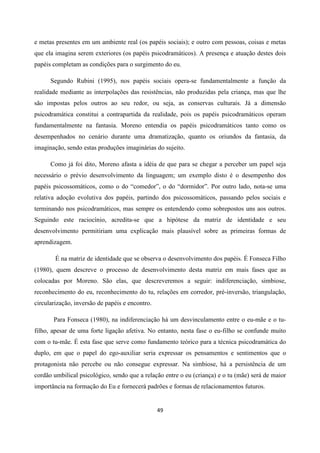 49
e metas presentes em um ambiente real (os papéis sociais); e outro com pessoas, coisas e metas
que ela imagina serem exteriores (os papéis psicodramáticos). A presença e atuação destes dois
papéis completam as condições para o surgimento do eu.
Segundo Rubini (1995), nos papéis sociais opera-se fundamentalmente a função da
realidade mediante as interpolações das resistências, não produzidas pela criança, mas que lhe
são impostas pelos outros ao seu redor, ou seja, as conservas culturais. Já a dimensão
psicodramática constitui a contrapartida da realidade, pois os papéis psicodramáticos operam
fundamentalmente na fantasia. Moreno entendia os papéis psicodramáticos tanto como os
desempenhados no cenário durante uma dramatização, quanto os oriundos da fantasia, da
imaginação, sendo estas produções imaginárias do sujeito.
Como já foi dito, Moreno afasta a idéia de que para se chegar a perceber um papel seja
necessário o prévio desenvolvimento da linguagem; um exemplo disto é o desempenho dos
papéis psicossomáticos, como o do “comedor”, o do “dormidor”. Por outro lado, nota-se uma
relativa adoção evolutiva dos papéis, partindo dos psicossomáticos, passando pelos sociais e
terminando nos psicodramáticos, mas sempre os entendendo como sobrepostos uns aos outros.
Seguindo este raciocínio, acredita-se que a hipótese da matriz de identidade e seu
desenvolvimento permitiriam uma explicação mais plausível sobre as primeiras formas de
aprendizagem.
É na matriz de identidade que se observa o desenvolvimento dos papéis. É Fonseca Filho
(1980), quem descreve o processo de desenvolvimento desta matriz em mais fases que as
colocadas por Moreno. São elas, que descreveremos a seguir: indiferenciação, simbiose,
reconhecimento do eu, reconhecimento do tu, relações em corredor, pré-inversão, triangulação,
circularização, inversão de papéis e encontro.
Para Fonseca (1980), na indiferenciação há um desvinculamento entre o eu-mãe e o tu-
filho, apesar de uma forte ligação afetiva. No entanto, nesta fase o eu-filho se confunde muito
com o tu-mãe. É esta fase que serve como fundamento teórico para a técnica psicodramática do
duplo, em que o papel do ego-auxiliar seria expressar os pensamentos e sentimentos que o
protagonista não percebe ou não consegue expressar. Na simbiose, há a persistência de um
cordão umbilical psicológico, sendo que a relação entre o eu (criança) e o tu (mãe) será de maior
importância na formação do Eu e fornecerá padrões e formas de relacionamentos futuros.
 