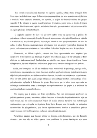 5
Isto se faz necessário para discorrer, no capítulo seguinte, sobre o tema principal deste
livro, que é a dinâmica de grupo de base socio-psicodramática, em seus aspectos metodológicos
e técnicos. Neste capítulo, apresento, em especial, as etapas de desenvolvimento dos grupos
segundo J. L. Moreno e alguns psicodramatistas brasileiros, assim como a teoria de jogos
dramáticos. Finalizamos este capítulo, a título de ilustração, presenteando o leitor com uma série
de jogos aplicáveis nesta abordagem.
O capítulo seguinte do livro vai discorrer sobre como se desenvolve a prática do
psicodrama pedagógico em sala de aula. Depois de apresentar os princípios filosóficos, o método
e as técnicas do psicodrama aplicado á educação, introduzo uma pesquisa realizada em sala de
aula e o relato de uma experiência nesta abordagem, com um grupo vivencial de dinâmica de
grupo, onde atuo como professora na Universidade Federal de Sergipe, no curso de psicologia.
Finalmente, no último capítulo, encerro este livro apresentando uma proposta que
desenvolvi de laboratórios de dinâmica de grupo, proposta esta que pode ser utilizada no foco
clínico e no sócio educacional, dando ênfase ao trabalho com jogos e jogos dramáticos. Como
toda proposta, deve ser adaptada á realidade do grupo ou ao contexto onde poderá ser aplicada.
Enfim, este livro pode ser útil ao estudante ou ao profissional de psicologia, serviço social,
administração e pedagogia, que esteja buscando ampliar seus horizontes de atuação grupal, com
objetivos psicoterápicos ou sócio-educativos diversos, inclusive no campo das organizações.
Pode ser útil, enfim, para quem esteja interessado em conhecer melhor a metodologia socio-
psicodramática aplicada à dinâmica de grupo. Esperamos que o leitor possa apreender as
diferenças fundamentais entre a abordagem sociopsicodramática de grupos e a dinâmica de
grupo praticada em outras abordagens.
No entanto, este é apenas um livro introdutório. Para um coordenador, professor ou
psicoterapeuta de grupos, no entanto, deixo claro que a formação do psicodramatista, seja no
foco clínico, seja no sócio-educacional, requer um estudo apurado da teoria e da metodologia
socionômicas, que extrapola os objetivos deste livro. Requer uma formação em entidades
reconhecidas de pós-graduação, que inclua aprofundamento teórico e experiência prática
supervisionada em trabalhos grupais, incluindo a psicoterapia de grupo.
Advertimos aqueles que buscam aplicar as técnicas psicodramáticas, que são bastante
atraentes, para que não as utilize apenas como auxiliares de outras abordagens, sem uma
 