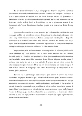 50
Na fase do reconhecimento do eu, a criança passa a descobrir sua própria identidade,
realizando um movimento centrípeto sobre si mesma. Esta fase deu base para a construção da
técnica psicodramática do espelho, que tem como objetivo oferecer ao protagonista a
oportunidade de se ver através do desempenho de seu papel, por meio de um ego auxiliar. Da
técnica do espelho, pode-se inferir a do solilóquio em que o protagonista, através de um
“pensamento alto” sobre determinadas situações, passaria a se enxergar de dentro de uma
relação.
No reconhecimento do tu, ao mesmo tempo em que a criança está se reconhecendo como
pessoa, ela também está entrando no processo de reconhecer o outro, percebendo que o outro
sente e reage em relação as suas iniciativas. Na fase de relações em corredor, o Eu e o Tu já estão
reconhecidos e se estabelece uma brecha entre fantasia e realidade. No entanto, nesta fase, o
sujeito tende a querer relacionamentos exclusivistas e possessivos. A criança está identificada
com a pessoa, distingue o outro, mas sente que o Tu existe somente para si.
Na pré-inversão, num processo imitativo, a criança já brinca de ser várias pessoas, de ter
várias profissões, etc. Este processo que se inicia cedo, somente tem seu completo
desenvolvimento na vida adulta, que significará o clímax do desenvolvimento télico da pessoa.
Na triangulação, para a criança há o surgimento de um Ele, ou seja, uma terceira pessoa. A
resolução ideal desta fase dar-se-ia pela aceitação da criança que as outras pessoas têm
relacionamentos independentemente dela e que, não necessariamente, ela estaria ameaçada de
perda afetiva. Esta fase da triangulação seria a base da socialização e corresponderia à fase
edipiana, para a psicanálise.
Por sua vez, a circularização seria marcada pela entrada da criança na vivência
sociométrica dos grupos. Acredita-se que a possibilidade de inclusão grupal, de deixar de sentir a
frieza do eu-eles para sentir o envolvimento do eu-nós, significaria um passo importante para que
seus futuros relacionamentos grupais e sociais pudessem ser satisfatórios. A fase seguinte, da
inversão de papéis, caracterizada pela capacidade do sujeito realizar uma relação humana de
reciprocidade, concretiza-se sob a primazia da tele, sendo aprimorada com a idade. Segundo
Fonseca (ibidem), a relação transferencial constitui-se em uma relação do Eu com seus próprios
fantasmas e, caso isto seja percebido no momento da inversão de papéis, significaria uma
possibilidade de adoecimento.
 