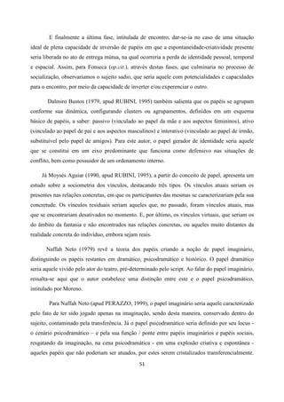 51
E finalmente a última fase, intitulada de encontro, dar-se-ia no caso de uma situação
ideal de plena capacidade de inversão de papéis em que a espontaneidade-criatividade presente
seria liberada no ato de entrega mútua, na qual ocorreria a perda de identidade pessoal, temporal
e espacial. Assim, para Fonseca (op.cit.), através destas fases, que culminaria no processo de
socialização, observaríamos o sujeito sadio, que seria aquele com potencialidades e capacidades
para o encontro, por meio da capacidade de inverter e/ou experenciar o outro.
Dalmiro Bustos (1979, apud RUBINI, 1995) também salienta que os papéis se agrupam
conforme sua dinâmica, configurando clusters ou agrupamentos, definidos em um esquema
básico de papéis, a saber: passivo (vinculado ao papel da mãe e aos aspectos femininos), ativo
(vinculado ao papel de pai e aos aspectos masculinos) e interativo (vinculado ao papel de irmão,
substituível pelo papel de amigos). Para este autor, o papel gerador de identidade seria aquele
que se constitui em um eixo predominante que funciona como defensivo nas situações de
conflito, bem como possuidor de um ordenamento interno.
Já Moysés Aguiar (1990, apud RUBINI, 1995), a partir do conceito de papel, apresenta um
estudo sobre a sociometria dos vínculos, destacando três tipos. Os vínculos atuais seriam os
presentes nas relações concretas, em que os participantes das mesmas se caracterizariam pela sua
concretude. Os vínculos residuais seriam aqueles que, no passado, foram vínculos atuais, mas
que se encontrariam desativados no momento. E, por último, os vínculos virtuais, que seriam os
do âmbito da fantasia e não encontrados nas relações concretas, ou aqueles muito distantes da
realidade concreta do indivíduo, embora sejam reais.
Naffah Neto (1979) revê a teoria dos papéis criando a noção de papel imaginário,
distinguindo os papéis restantes em dramático, psicodramático e histórico. O papel dramático
seria aquele vivido pelo ator do teatro, pré-determinado pelo script. Ao falar do papel imaginário,
ressalta-se aqui que o autor estabelece uma distinção entre este e o papel psicodramático,
intitulado por Moreno.
Para Naffah Neto (apud PERAZZO, 1999), o papel imaginário seria aquele caracterizado
pelo fato de ter sido jogado apenas na imaginação, sendo desta maneira, conservado dentro do
sujeito, contaminado pela transferência. Já o papel psicodramático seria definido por seu locus -
o cenário psicodramático – e pela sua função / ponte entre papéis imaginários e papéis sociais,
resgatando da imaginação, na cena psicodramática - em uma explosão criativa e espontânea -
aqueles papéis que não poderiam ser atuados, por estes serem cristalizados transferencialmente.
 