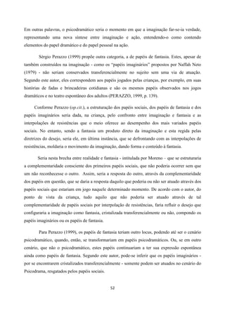 52
Em outras palavras, o psicodramático seria o momento em que a imaginação far-se-ia verdade,
representando uma nova síntese entre imaginação e ação, entendendo-o como contendo
elementos do papel dramático e do papel pessoal na ação.
Sérgio Perazzo (1999) propõe outra categoria, a de papéis de fantasia. Estes, apesar de
também construídos na imaginação - como os “papéis imaginários” propostos por Naffah Neto
(1979) - não seriam conservados transferencialmente no sujeito sem uma via de atuação.
Segundo este autor, eles correspondem aos papéis jogados pelas crianças, por exemplo, em suas
histórias de fadas e brincadeiras cotidianas e são os mesmos papéis observados nos jogos
dramáticos e no teatro espontâneo dos adultos (PERAZZO, 1999, p. 139).
Conforme Perazzo (op.cit.), a estruturação dos papéis sociais, dos papéis de fantasia e dos
papéis imaginários seria dada, na criança, pelo confronto entre imaginação e fantasia e as
interpolações de resistências que o meio oferece ao desempenho dos mais variados papéis
sociais. No entanto, sendo a fantasia um produto direto da imaginação e esta regida pelas
diretrizes do desejo, seria ele, em última instância, que se defrontando com as interpolações de
resistências, moldaria o movimento da imaginação, dando forma e conteúdo à fantasia.
Seria nesta brecha entre realidade e fantasia - intitulada por Moreno – que se estruturaria
a complementaridade consciente dos primeiros papéis sociais, que não poderia ocorrer sem que
um não reconhecesse o outro. Assim, seria a resposta do outro, através da complementaridade
dos papéis em questão, que se daria a resposta daquilo que poderia ou não ser atuado através dos
papéis sociais que estariam em jogo naquele determinado momento. De acordo com o autor, do
ponto de vista da criança, tudo aquilo que não poderia ser atuado através de tal
complementaridade de papéis sociais por interpolação de resistências, faria refluir o desejo que
configuraria a imaginação como fantasia, cristalizada transferencialmente ou não, compondo os
papéis imaginários ou os papéis de fantasia.
Para Perazzo (1999), os papéis de fantasia teriam outro locus, podendo até ser o cenário
psicodramático, quando, então, se transformariam em papéis psicodramáticos. Ou, se em outro
cenário, que não o psicodramático, estes papéis continuariam a ter sua expressão espontânea
ainda como papéis de fantasia. Segundo este autor, pode-se inferir que os papéis imaginários -
por se encontrarem cristalizados transferencialmente - somente podem ser atuados no cenário do
Psicodrama, resgatados pelos papéis sociais.
 