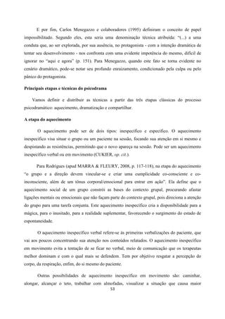 53
E por fim, Carlos Menegazzo e colaboradores (1995) definiram o conceito de papel
impossibilitado. Segundo eles, esta seria uma denominação técnica atribuída: “(...) a uma
conduta que, ao ser explorada, por sua ausência, no protagonista - com a intenção dramática de
tentar seu desenvolvimento - nos confronta com uma evidente impotência do mesmo, difícil de
ignorar no “aqui e agora” (p. 151). Para Menegazzo, quando este fato se torna evidente no
cenário dramático, pode-se notar seu profundo enraizamento, condicionado pela culpa ou pelo
pânico do protagonista.
Principais etapas e técnicas do psicodrama
Vamos definir e distribuir as técnicas a partir das três etapas clássicas do processo
psicodramático: aquecimento, dramatização e compartilhar.
A etapa do aquecimento
O aquecimento pode ser de dois tipos: inespecífico e específico. O aquecimento
inespecífico visa situar o grupo ou um paciente na sessão, focando sua atenção em si mesmo e
despistando as resistências, permitindo que o novo apareça na sessão. Pode ser um aquecimento
inespecífico verbal ou em movimento (CUKIER, op. cit.).
Para Rodrigues (apud MARRA & FLEURY, 2008, p. 117-118), na etapa do aquecimento
“o grupo e a direção devem vincular-se e criar uma cumplicidade co-consciente e co-
inconsciente, além de um tônus corporal/emocional para entrar em ação”. Ela define que o
aquecimento social de um grupo constrói as bases do contexto grupal, procurando afastar
ligações mentais ou emocionais que não façam parte do contexto grupal, pois direciona a atenção
do grupo para uma tarefa conjunta. Este aquecimento inespecífico cria a disponibilidade para a
mágica, para o inusitado, para a realidade suplementar, favorecendo o surgimento do estado de
espontaneidade.
O aquecimento inespecífico verbal refere-se às primeiras verbalizações do paciente, que
vai aos poucos concentrando sua atenção nos conteúdos relatados. O aquecimento inespecífico
em movimento evita a tentação de se ficar no verbal, meio de comunicação que os terapeutas
melhor dominam e com o qual mais se defendem. Tem por objetivo resgatar a percepção do
corpo, da respiração, enfim, do si mesmo do paciente.
Outras possibilidades de aquecimento inespecífico em movimento são: caminhar,
alongar, alcançar o teto, trabalhar com almofadas, visualizar a situação que causa maior
 