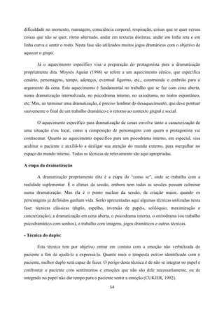 54
dificuldade no momento, massagem, consciência corporal, respiração, coisas que se quer versus
coisas que não se quer, ritmo alternado, andar em texturas distintas, andar em linha reta e em
linha curva e sentir o rosto. Nesta fase são utilizados muitos jogos dramáticos com o objetivo de
aquecer o grupo.
Já o aquecimento específico visa a preparação do protagonista para a dramatização
propriamente dita. Moysés Aguiar (1998) se refere a um aquecimento cênico, que especifica
cenário, personagens, tempo, adereços, eventual figurino, etc., construindo o embrião para o
argumento da cena. Este aquecimento é fundamental no trabalho que se faz com cena aberta,
numa dramatização internalizada, no psicodrama interno, no axiodrama, no teatro espontâneo,
etc. Mas, ao terminar uma dramatização, é preciso lembrar do desaquecimento, que deve pontuar
suavemente o final de um trabalho dramático e o retorno ao contexto grupal e social.
O aquecimento específico para dramatização de cenas envolve tanto a caracterização de
uma situação e/ou local, como a composição de personagens com quem o protagonista vai
contracenar. Quanto ao aquecimento especifico para um psicodrama interno, em especial, visa
acalmar o paciente e auxiliá-lo a desligar sua atenção do mundo externo, para mergulhar no
espaço do mundo interno. Todas as técnicas de relaxamento são aqui apropriadas.
A etapa da dramatização
A dramatização propriamente dita é a etapa do “como se”, onde se trabalha com a
realidade suplementar. É o clímax da sessão, embora nem todas as sessões possam culminar
numa dramatização. Mas ela é o ponto nuclear da sessão, de criação maior, quando os
personagens já definidos ganham vida. Serão apresentadas aqui algumas técnicas utilizadas nesta
fase: técnicas clássicas (duplo, espelho, inversão de papéis, solilóquio, maximização e
concretização), a dramatização em cena aberta, o psicodrama interno, o onirodrama (ou trabalho
psicodramático com sonhos), o trabalho com imagens, jogos dramáticos e outras técnicas.
- Técnica do duplo:
Esta técnica tem por objetivo entrar em contato com a emoção não verbalizada do
paciente a fim de ajudá-lo a expressá-la. Quanto mais o terapeuta estiver identificado com o
paciente, melhor duplo será capaz de fazer. O perigo desta técnica é de não se integrar no papel e
confrontar o paciente com sentimentos e emoções que não são dele necessariamente, ou de
integrado no papel não dar tempo para o paciente sentir a emoção (CUKIER, 1992).
 