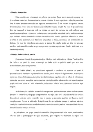 55
- Técnica do espelho:
Esta consiste em o terapeuta se colocar na postura física que o paciente assume em
determinado momento da dramatização, com o objetivo de que o paciente, olhando para si de
fora da cena, perceba com todos os aspectos presentes nela. É um recurso útil para o fim de
dramatizações, pois é uma das técnicas que melhor favorece o insight. No caso do psicodrama a
dois ou bipessoal, o terapeuta pode se colocar no papel do paciente ou pode colocar uma
almofada em seu lugar e descrever verbalmente o que percebe, sugerindo que o paciente assim o
veja também. Porém, essa técnica corre o risco de ser uma técnica agressiva, sobretudo se tomar
a forma de uma caricatura. Seu beneficio terapêutico se perde, suscitando um acirramento das
defesas. No caso do psicodrama em grupo, a técnica do espelho pode ser feita por um ego
auxiliar, profissional formado, ou por um paciente que desempenhe esta função, solicitado pelo
terapeuta (ibidem).
- Técnica da inversão de papéis
Essa provavelmente é uma das técnicas clássicas mais utilizadas na clínica. Propicia além
da vivência do papel do outro, o emergir de dados sobre o próprio papel que, sem este
distanciamento, não seria possível.
Para Cukier (1992), no psicodrama bipessoal, a evolução da tomada de papel à
possibilidade de realmente experimentar ser o outro, se dá através do aquecimento. A técnica da
entrevista feita pelo terapeuta, durante a fase da tomada de papel do outro e, o fato de o terapeuta
emprestar sua voz à almofada, que representa o próprio sujeito vão criando este aquecimento e
propiciando um "como se" mais substancial, onde aquela relação parece estar ocorrendo no aqui
e agora.
As informações colhidas nessa técnica se prestam a várias funções: saber melhor como o
paciente se sente visto pelo papel complementar; enxergar uma nova verdade através da tomada
do ponto de vista do outro; responder para si mesmo as perguntas que tem por fazer ao papel
complementar. Porém, a utilização desta técnica fica prejudicada quando o paciente não tem
condições de discriminar seu mundo interno do outro ou quando perdem esta capacidade devido
à intensidade da emoção evocada.
No psicodrama em grupo esta técnica também é largamente utilizada, sendo monitorado o
seu uso com a participação de egos auxiliares, que ocupam ou encarnam os papéis dos
 