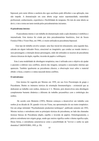 57
bipessoal, pois neste último a ausência dos egos auxiliares pode dificultar a sua aplicação, mas
não impede. A dramatização em cena aberta exige maior espontaneidade, maturidade
profissional, conhecimento, experiência e flexibilidade do terapeuta. Ele tem de estar aberto ao
devir, e isto a torna um tanto temida pelos psicodramatistas iniciantes.
O psicodrama interno:
O psicodrama interno é um trabalho de dramatização onde a ação dramática é simbólica e
internalizada. Esta técnica foi criada por dois psicodramatistas brasileiros, José de Souza
Fonsêca Filho e Victor Dias, em 1980, e é muito utilizada no psicodrama bipessoal.
Este tipo de trabalho envolve sempre: uma fase inicial de relaxamento; uma segunda fase,
calcada em algum indicador físico, emocional ou imaginário, que conduz ao mundo interno e
seus personagens; a interação desses personagens, onde são utilizados os recursos do psicodrama
clássico (técnicas do duplo, espelho, inversão de papéis e solilóquio).
Esta é uma modalidade de abordagem terapêutica, mas é utilizada com o objetivo de ajudar
o paciente a elaborar seus conflitos, através das imagens, sensações e associações internas que
aparecem. Também igualmente ao psicodrama clássico, a observação recai sobre o material
obtido: o lócus, a matriz e o status nascendi destes conflitos.
O onirodrama:
Esta técnica foi sugerida por Moreno em 1959, em seu livro Psicoterapia de grupo e
Psicodrama. Dentre os inúmeros teóricos de orientação fenomenológica - existencial que se
dedicaram ao trabalho com sonhos, destaca-se J. L. Moreno, pois desenvolveu uma abordagem
complementar bastante dinâmica e diferente do trabalho psicanalítico com a simbologia dos
sonhos.
De acordo com Monteiro (1993), Moreno começou a desenvolver um trabalho com
sonhos já na década de 20, quando vivia em Viena, nas apresentações de seu teatro terapêutico.
Em um artigo intitulado “Psychodramatic production techniques”, publicado somente em 1952,
Moreno incluiu o onirodrama entre as principais técnicas do psicodrama, ao lado das chamadas
técnicas básicas do Psicodrama (duplo, espelho e inversão de papéis). Etimologicamente, a
palavra onirodrama tem origem grega, sendo que oneiros significa sonho e drama significa ação.
Dessa forma, o onirodrama caracteriza-se como a possibilidade de "reviver o sonho na ação
dramática" (MONTEIRO, 1993, p. 50).
 