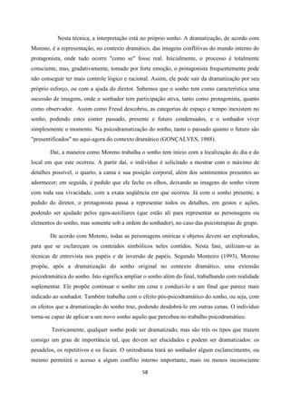 58
Nesta técnica, a interpretação está no próprio sonho. A dramatização, de acordo com
Moreno, é a representação, no contexto dramático, das imagens conflitivas do mundo interno do
protagonista, onde tudo ocorre "como se" fosse real. Inicialmente, o processo é totalmente
consciente, mas, gradativamente, tomado por forte emoção, o protagonista frequentemente pode
não conseguir ter mais controle lógico e racional. Assim, ele pode sair da dramatização por seu
próprio esforço, ou com a ajuda do diretor. Sabemos que o sonho tem como característica uma
sucessão de imagens, onde o sonhador tem participação ativa, tanto como protagonista, quanto
como observador. Assim como Freud descobriu, as categorias de espaço e tempo inexistem no
sonho, podendo estes conter passado, presente e futuro condensados, e o sonhador viver
simplesmente o momento. Na psicodramatização do sonho, tanto o passado quanto o futuro são
"presentificados" no aqui-agora do contexto dramático (GONÇALVES, 1988).
Daí, a maneira como Moreno trabalha o sonho tem início com a localização do dia e do
local em que este ocorreu. A partir daí, o indivíduo é solicitado a mostrar com o máximo de
detalhes possível, o quarto, a cama e sua posição corporal, além dos sentimentos presentes ao
adormecer; em seguida, é pedido que ele feche os olhos, deixando as imagens do sonho virem
com toda sua vivacidade, com a exata seqüência em que ocorreu. Já com o sonho presente, a
pedido do diretor, o protagonista passa a representar todos os detalhes, em gestos e ações,
podendo ser ajudado pelos egos-auxiliares (que estão ali para representar as personagens ou
elementos do sonho, mas somente sob a ordem do sonhador), no caso das psicoterapias de grupo.
De acordo com Moreno, todas as personagens oníricas e objetos devem ser explorados,
para que se esclareçam os conteúdos simbólicos neles contidos. Nesta fase, utilizam-se as
técnicas de entrevista nos papéis e de inversão de papéis. Segundo Monteiro (1993), Moreno
propõe, após a dramatização do sonho original no contexto dramático, uma extensão
psicodramática do sonho. Isto significa ampliar o sonho além do final, trabalhando com realidade
suplementar. Ele propõe continuar o sonho em cena e conduzi-lo a um final que parece mais
indicado ao sonhador. Também trabalha com o efeito pós-psicodramático do sonho, ou seja, com
os efeitos que a dramatização do sonho traz, podendo desdobrá-lo em outras cenas. O indivíduo
torna-se capaz de aplicar a um novo sonho aquilo que percebeu no trabalho psicodramático.
Teoricamente, qualquer sonho pode ser dramatizado, mas são três os tipos que trazem
consigo um grau de importância tal, que devem ser elucidados e podem ser dramatizados: os
pesadelos, os repetitivos e os focais. O onirodrama trará ao sonhador algum esclarecimento, ou
mesmo permitirá o acesso a algum conflito interno importante, mais ou menos inconsciente
 