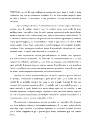 59
(MONTEIRO, op.cit.). Há uma tendência do protagonista querer trazer à sessão o sonho
verbalmente, mas, este procedimento no onirodrama deve ser desencorajado; porque ao relatar
seu sonho, o indivíduo vai preenchendo lacunas, podendo até "maquiar" conteúdos conflitivos
importantes.
Logo, havendo possibilidades, Moreno enfatizava que se deveria propor a dramatização
imediata, antes de qualquer iniciativa oral. Ao contrário disso, numa sessão de grupo
acreditamos que é necessário o relato do sonho para que o protagonista tenha a continência e
aprovação do grupo. Assim, o onirodrama pode ser aplicado em cena aberta ou internalizado. Em
se tratando de uma sessão bipessoal, os egos-auxiliares são substituídos por objetos (almofadas),
ou pelo próprio terapeuta, que exerce também a função de ego auxiliar. Em cenas de fortes
emoções, onde o contato físico é indispensável, o próprio terapeuta entra nos papéis. Quando o
onirodrama é feito internamente, através da técnica da dramatização internalizada, às vezes é
necessário passar em seguida para a dramatização em cena aberta.
O sonho tem um caráter múltiplo, pois cada elemento seu funciona como significante
para muitos conteúdos inconscientes. Por outro lado, seu conteúdo manifesto, por si só, pode
expressar um simbolismo significativo, é uma forma de linguagem. Esta, sofrendo maior ou
menor distorção da censura interna ou externa, necessita de re-elaboração a nível consciente.
Porém, o conteúdo de um sonho nunca se esgota numa interpretação (um mesmo elemento pode
nos remeter a inúmeros pensamentos latentes, inteiramente diferentes).
Por outro lado, através do onirodrama (que é um método expressivo), pode-se desdobrar,
por exemplo, o mecanismo de condensação a partir de um sonho. Ao se montar uma cena
partindo de um conteúdo manifesto (que pode ser uma tradução abreviada de algo mais
complexo, do inconsciente pessoal ou coletivo), o sonhador pode ir associando livremente e, na
operacionalização da técnica do espelho ou na inversão de papéis com tais conteúdos, se pode
desvendar sentimentos, multiplicar imagens e elementos ocultos, maximizar detalhes, amplificá-
los, levá-los a recordar outros sonhos, etc. O objetivo é nos levar a alcançar novas dimensões da
consciência, com vistas no presente, no passado e no futuro.
No onirodrama, os deslocamentos, por sua vez, podem ser vivenciados, além de apenas
percebidos. As figuras ou imagens oníricas são trazidas (através de cena aberta ou internalizada)
para o aqui e agora da sessão. O que aparece, a princípio, é a elaboração secundária do sonho,
toda a história compreensível que o paciente pode relatar, contaminada por suas fantasias
diurnas.
 