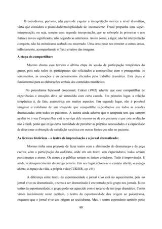60
O onirodrama, portanto, não pretende esgotar a interpretação onírica a nível dramático,
visto que considera a pluralidade/multiplicidade do inconsciente. Freud propunha uma super-
interpretação, ou seja, sempre uma segunda interpretação, que se sobrepõe às primeiras e nos
fornece novos significados, não negando as anteriores. Assim como, a rigor, não há interpretação
completa, não há onirodrama acabado ou encerrado. Uma cena pode nos remeter a outras cenas,
infinitamente, acompanhando o fluxo criativo das imagens.
A etapa do compartilhar:
Moreno chama essa terceira e última etapa da sessão de participação terapêutica do
grupo, pois nela todos os participantes são solicitados a compartilhar com o protagonista os
sentimentos, as emoções e os pensamentos eliciados pelo trabalho dramático. Esta etapa é
fundamental para as elaborações verbais dos conteúdos manifestos.
No psicodrama bipessoal processual, Cukier (1992) adverte que esse compartilhar de
experiências e emoções deve ser entendido com certa cautela. Em primeiro lugar, a relação
terapêutica é, de fato, assimétrica em muitos aspectos. Em segundo lugar, não é possível
imaginar o cotidiano de um terapeuta que compartilhe experiências em todas as sessões
dramatizadas com todos os pacientes. A autora ainda adverte que o terapeuta tem que sempre
avaliar se o seu Compartilhar está a serviço dele mesmo ou de seu paciente e que esta avaliação
não é fácil, posto que exige certa humildade de perceber as próprias necessidades e a capacidade
de direcionar a obtenção de satisfação narcísica em outras fontes que não no paciente.
As técnicas históricas – o teatro da improvisação e o jornal dramatizado:
Moreno tinha uma proposta de fazer teatro com a eliminação do dramaturgo e da peça
escrita; com a participação do auditório, onde em um teatro sem expectadores, todos seriam
participantes e atores. Os atores e o público seriam os únicos criadores. Tudo é improvisado. E
ainda, o desaparecimento do antigo cenário. Em seu lugar coloca-se o cenário aberto, o espaço
aberto, o espaço da vida, a própria vida (CUKIER, op. cit.)
A diferença entre teatro da espontaneidade e jornal vivo está no aquecimento, pois no
jornal vivo ou dramatizado, o tema a ser dramatizado é encontrado pelo grupo nos jornais. Já no
teatro da espontaneidade, o grupo pode ser aquecido com o recurso de um jogo dramático. Como
vimos inicialmente neste capítulo, o teatro da espontaneidade deu origem ao psicodrama,
enquanto que o jornal vivo deu origem ao sociodrama. Mas, o teatro espontâneo também pode
 