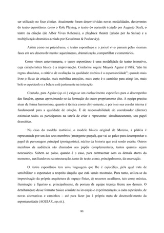 61
ser utilizado no foco clínico. Atualmente foram desenvolvidas novas modalidades, decorrentes
do teatro espontâneo, como o Role Playing, o teatro do oprimido (criado por Augusto Boal), o
teatro da criação (de Albor Vives Reñones), o playback theater (criado por Jo Sallas) e a
multiplicação dramática (criada por Kesselman & Pavlovsky).
Assim como no psicodrama, o teatro espontâneo e o jornal vivo passam pelas mesmas
fases em seu desenvolvimento: aquecimento, dramatização, compartilhar e comentários.
Como vimos anteriormente, o teatro espontâneo é uma modalidade de teatro interativo,
cuja característica básica é a improvisação. Conforme sugere Moysés Aguiar (1988), “não há
regras absolutas, o critério de avaliação da qualidade estética é a espontaneidade”; quando mais
livre o fluxo de criação, mais mobiliza emoções, mais curto é o caminho para atingi-los, mais
belo o espetáculo e a beleza está justamente na interação.
Contudo, para Aguiar (op.cit.) exige-se um conhecimento específico para o desempenho
das funções, apenas aproximando-se da formação do teatro propriamente dito. A equipe precisa
atuar de forma harmoniosa, quanto à técnica como efetivamente, e por isso sua coesão interna é
fundamental para a qualidade de criação. É de responsabilidade do coordenador (diretor)
estimular todos os participantes na tarefa de criar e representar, simultaneamente, seu papel
dramático.
No caso do modelo matricial, o modelo básico original de Moreno, a platéia é
representada por um dos seus membros (emergente grupal), que vai ao palco para desempenhar o
papel do personagem principal (protagonista), núcleo da historia que está sendo escrita. Outros
membros da audiência são chamados aos papéis complementares, tantos quantos sejam
necessários. Sobem ao palco, quando é o caso, para contracenar com os demais atores do
momento, auxiliando-os na estruturação, tanto do texto, como, principalmente, da encenação.
O teatro espontâneo tem uma linguagem que lhe é especifica, pela qual trata de
sensibilizar o espectador a respeito daquilo que está sendo mostrado. Para tanto, utiliza-se da
improvisação da própria arquitetura do espaço físico, de recursos auxiliares, tais como música,
iluminação e figurino e, principalmente, da postura da equipe técnica frente aos demais. O
detalhamento desse formato básico consiste na invenção e experimentação, a cada espetáculo, de
novas alternativas e caminhos – até para fazer jus à própria meta de desenvolvimento da
espontaneidade (AGUIAR, op.cit.).
 