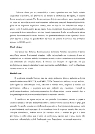 62
Podemos afirmar que, no campo clínico, o teatro espontâneo tem uma função também
diagnóstica e resolutiva, que proporciona ao paciente a oportunidade de superar, de alguma
forma, a queixa apresentada. Um dos pressupostos do teatro espontâneo é que a transformação
do grupo, da inter-relação entre seus integrantes, na busca do saudável, do espontâneo-criativo,
pode ser um disparador de processo idêntico, tanto ao nível de cada individuo que integra o
grupo, como de outros grupos, que de alguma forma se encontram dinamicamente interligados.
A proposta do teatro espontâneo é aberta e ousada: quem deve desejar a transformação são as
pessoas diretamente envolvidas no processo. Sua proposta fundamenta-se na experiência de co-
criar, desperta a crença nas possibilidades de busca em comum de soluções para problemas
comuns (AGUIAR, op.cit.).
O role-playing:
É a técnica mais destacada da sociodinâmica moreniana. Permite o treinamento de papeis
específicos, tratando de reproduzir situações vividas ou imaginadas, no pressuposto de que, ao
representá-las, os treinando poderão vislumbrar com maior clareza os caminhos e as dificuldades
que enfrentarão em situações futuras. É utilizado nas situações de supervisão, em que
profissionais da área psicodramática buscam incrementar suas habilidades e resolver dificuldades
que encontram em sua prática.
O axiodrama:
O axiodrama, segundo Moreno, trata de valores religiosos, éticos e culturais na forma
espontâneo-dramática (MEHZER, apud WEIL, 2002). É um método sociátrico em que o diretor,
como agente de transformação social, lida com os valores éticos, religiosos e culturais dos
participantes. Utiliza-se o axiodrama para que, mediante uma experiência vivencial os
participantes desvelem e confrontem seus quadros de valores antigos e novos, mudando algo, e
isto possa implicar um estar no mundo diferente do anterior e rotineiro.
É considerado por alguns autores um caso particular de sociodrama, em que se propõe a
discussão cênica de um tema de interesse coletivo, como os valores sociais e éticos do grupo, por
exemplo. Em geral o tema de um axiodrama é pesquisado na fase introdutória da sessão, a partir
e contribuições do publico presente, de preferência na forma de pequenas histórias. Ou, antes de
qualquer dramatização, pode-se buscar um consenso inicial a respeito de qual é o tema
prevalente, ou então deixar que o teatro vá acontecendo, supondo que o tema, mesmo não
consciente e não explicito, pode ir funcionando como fio condutor e estruturando a narrativa.
 