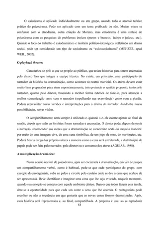 63
O axiodrama é aplicado individualmente ou em grupo, usando todo o arsenal teórico
prático do psicodrama. Pode ser aplicado com um tema prefixado ou não. Muitas vezes se
confunde com o etnodrama, outra criação de Moreno, mas etnodrama é uma síntese do
psicodrama com as pesquisas de problemas étnicos (pretos e brancos, árabes e judeus, etc.).
Quando o foco do trabalho é axiodramático e também político-ideológico, refletindo um drama
social, pode ser considerado um tipo de sociodrama ou “axiossociodrama” (MEHZER, apud
WEIL, 2002).
O playback theater:
Caracteriza-se pelo o que se propõe ao público, que relate historias para serem encenadas
pelo elenco fixo que integra a equipe técnica. No existe, em principio, uma participação do
narrador da história na dramatização, como acontece no teatro matricial. Os atores devem estar
muito bem preparados para atuar espontaneamente, interpretando o sentido proposto, tanto pelo
narrador, quanto pelo diretor, buscando a melhor forma estética de fazê-lo, para alcançar a
melhor comunicação tanto com o narrador (espelhando sua experiência) como com a platéia.
Podem representar novas versões e interpretações para o drama do narrador, dando-lhe novas
possibilidades, novas visões.
O compartilhamento nem sempre é utilizado e, quando o é, ele ocorre apenas ao final da
sessão, depois que todas as histórias foram narradas e encenadas. O diretor pode, depois de ouvir
a narração, recomendar aos atores que a dramatização se caracterize desta ou daquela maneira:
por meio de uma imagem viva, de uma cena simbólica, de um jogo de sons, de marionetes, etc.
Poderá ficar a cargo dos próprios atores a maneira como a cena será estruturada, a distribuição de
papeis pode ser feita pelo narrador, pelo diretor ou o consenso dos atores (AGUIAR, 1988).
A multiplicação dramática:
Numa sessão normal de psicodrama, após ser encerrada a dramatização, em vez de propor
um compartilhamento verbal, como é habitual, pede-se que cada participante do grupo, com
exceção do protagonista, suba ao palco e circule pelo cenário onde se deu a cena que acabou de
ser apresentada. Deve identificar e imaginar uma cena que lhe seja evocada, naquele momento,
quando sua emoção se conecta com aquele ambiente cênico. Depois que todos fazem essa tarefa,
abre-se a oportunidade para que cada um conte a cena que lhe ocorreu. O protagonista pode
escolher ou não a sequência em que gostaria que as novas cenas fossem dramatizadas. Após,
cada história será representada e, ao final, compartilhada. A proposta é que, ao se reproduzir
 