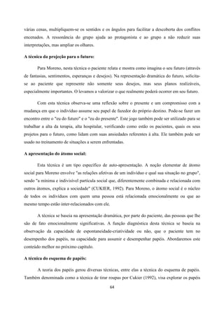 64
várias cenas, multipliquem-se os sentidos e os ângulos para facilitar a descoberta dos conflitos
encenados. A ressonância do grupo ajuda ao protagonista e ao grupo a não reduzir suas
interpretações, mas ampliar os olhares.
A técnica da projeção para o futuro:
Para Moreno, nesta técnica o paciente relata e mostra como imagina o seu futuro (através
de fantasias, sentimentos, esperanças e desejos). Na representação dramática do futuro, solicita-
se ao paciente que represente não somente seus desejos, mas seus planos realizáveis,
especialmente importantes. O levamos a valorizar o que realmente poderá ocorrer em seu futuro.
Com esta técnica observa-se uma reflexão sobre o presente e um compromisso com a
mudança em que o indivíduo assume seu papel de fazedor do próprio destino. Pode-se fazer um
encontro entre o "eu do futuro" e o "eu do presente". Este jogo também pode ser utilizado para se
trabalhar a alta da terapia, alta hospitalar, verificando como estão os pacientes, quais os seus
projetos para o futuro, como lidam com suas ansiedades referentes à alta. Ele também pode ser
usado no treinamento de situações a serem enfrentadas.
A apresentação do átomo social:
Esta técnica é um tipo específico de auto-apresentação. A noção elementar de átomo
social para Moreno envolve "as relações afetivas de um indivíduo e qual sua situação no grupo",
sendo "a mínima e indivisível partícula social que, diferentemente combinada e relacionada com
outros átomos, explica a sociedade" (CUKIER, 1992). Para Moreno, o átomo social é o núcleo
de todos os indivíduos com quem uma pessoa está relacionada emocionalmente ou que ao
mesmo tempo estão inter-relacionados com ele.
A técnica se baseia na apresentação dramática, por parte do paciente, das pessoas que lhe
são de fato emocionalmente significativas. A função diagnóstica desta técnica se baseia na
observação da capacidade de espontaneidade-criatividade ou não, que o paciente tem no
desempenho dos papéis, na capacidade para assumir e desempenhar papéis. Abordaremos este
conteúdo melhor no próximo capítulo.
A técnica do esquema de papéis:
A teoria dos papéis gerou diversas técnicas, entre elas a técnica do esquema de papéis.
Também denominada como a técnica de tirar roupas por Cukier (1992), visa explorar os papéis
 