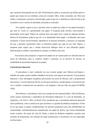 65
que o paciente desempenha em sua vida. Primeiramente, pede-se ao paciente que defina quais os
papéis que ocupa em seu cotidiano, como por exemplo: filho, irmão, namorado, etc. Para uma
melhor visualização e posterior concretização, pede-se que ele os distribua no chão da sala ou do
consultório com o auxílio de almofadas, deixando-os marcados.
Em seguida, sugere-se que o paciente entre no papel que julga ser seu papel principal e
que atue no “como se”, apresentando este papel. O terapeuta pode auxiliar, entrevistando o
personagem neste papel. Depois de explorar bem este papel com a ajuda de algumas técnicas
básicas do Psicodrama, pede-se que ele vá se despedindo deste papel e escolhendo outro para
incorporar. E assim sucessivamente, repetindo-se as mesmas instruções, o processo vai seguindo
até que o paciente experimente todos os diferentes papéis que joga na sua vida. Depois, o
terapeuta pode sugerir que o cliente desenvolva diálogos entre os seus diferentes papéis,
diferenciando-os melhor e percebendo as relações e conflitos entre eles.
Esta técnica para pesquisar o esquema de papéis de um sujeito pode ser utilizada tanto no
início do tratamento, para se conhecer melhor o paciente, ou no decorrer do mesmo, na
modalidade de psicodrama bipessoal ou grupal.
O psicodrama bipessoal:
O psicodrama é mais conhecido em sua vertente grupal, pois Moreno privilegiou o
trabalho em grupo, porém também trabalhou um pouco com apenas um paciente. O psicodrama
bipessoal é uma abordagem terapêutica proveniente da teoria de Moreno, não é propriamente
uma técnica. A teoria bipessoal não faz uso de egos-auxiliares e atende apenas a um paciente por
vez, a relação é composta por um paciente e um terapeuta e não por todo um grupo (CUKIER,
1992).
Para Moreno, o psicodrama a dois era exemplo de anti-espontaneidade. Além de Moreno,
outros autores minimizam a importância do Psicodrama Bipessoal. É o caso de Bermúdes, na
Argentina, e de Vitor C. Dias, no Brasil. Eles consideram que o psicodrama bipessoal apresenta
sérios problemas, como a ausência de egos auxiliares e a questão da distância terapêutica. O fato
de ter que jogar os papéis complementares do paciente propiciaria uma alta probabilidade de
contaminação contratransferencial, prejudicando seu papel de diretor, que ficaria abandonado
nessas ocasiões. Do ponto de vista do cliente, a perda da distância terapêutica causaria uma
sensação de desproteção, um estímulo da carga transferencial e um prejuízo em sua capacidade
de observação. .
 