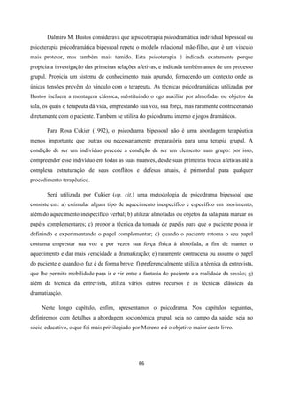 66
Dalmiro M. Bustos considerava que a psicoterapia psicodramática individual bipessoal ou
psicoterapia psicodramática bipessoal repete o modelo relacional mãe-filho, que é um vinculo
mais protetor, mas também mais temido. Esta psicoterapia é indicada exatamente porque
propicia a investigação das primeiras relações afetivas, e indicada também antes de um processo
grupal. Propicia um sistema de conhecimento mais apurado, fornecendo um contexto onde as
únicas tensões provêm do vínculo com o terapeuta. As técnicas psicodramáticas utilizadas por
Bustos incluem a montagem clássica, substituindo o ego auxiliar por almofadas ou objetos da
sala, os quais o terapeuta dá vida, emprestando sua voz, sua força, mas raramente contracenando
diretamente com o paciente. Também se utiliza do psicodrama interno e jogos dramáticos.
Para Rosa Cukier (1992), o psicodrama bipessoal não é uma abordagem terapêutica
menos importante que outras ou necessariamente preparatória para uma terapia grupal. A
condição de ser um indivíduo precede a condição de ser um elemento num grupo: por isso,
compreender esse indivíduo em todas as suas nuances, desde suas primeiras trocas afetivas até a
complexa estruturação de seus conflitos e defesas atuais, é primordial para qualquer
procedimento terapêutico.
Será utilizada por Cukier (op. cit.) uma metodologia de psicodrama bipessoal que
consiste em: a) estimular algum tipo de aquecimento inespecífico e específico em movimento,
além do aquecimento inespecífico verbal; b) utilizar almofadas ou objetos da sala para marcar os
papéis complementares; c) propor a técnica da tomada de papéis para que o paciente possa ir
definindo e experimentando o papel complementar; d) quando o paciente retoma o seu papel
costuma emprestar sua voz e por vezes sua força física à almofada, a fim de manter o
aquecimento e dar mais veracidade a dramatização; e) raramente contracena ou assume o papel
do paciente e quando o faz é de forma breve; f) preferencialmente utiliza a técnica da entrevista,
que lhe permite mobilidade para ir e vir entre a fantasia do paciente e a realidade da sessão; g)
além da técnica da entrevista, utiliza vários outros recursos e as técnicas clássicas da
dramatização.
Neste longo capítulo, enfim, apresentamos o psicodrama. Nos capítulos seguintes,
definiremos com detalhes a abordagem socionômica grupal, seja no campo da saúde, seja no
sócio-educativo, o que foi mais privilegiado por Moreno e é o objetivo maior deste livro.
 