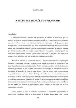 67
CAPÍTULO III
A SAÚDE DAS RELAÇÕES E O PSICODRAMA
Introdução:
A concepção de saúde é marcada pela pluralidade de sentidos, na medida em que são
variados os contextos sociais e históricos nos quais esta palavra é empregada e, nestes contextos,
a palavra saúde se inscreve em diferentes registros da experiência, sendo perpassados pela
multiplicidade. Enfim, reconhecemos que, como nos recomenda Birman (1999), a palavra saúde
admite uma pluralidade de leituras possíveis, como decorrência necessária de que seria marcada
por diferentes sentidos. Ela não poderia ser absolutamente circunscrita a um único padrão e a
uma norma pretensamente universal, definida pelos discursos da biologia e das ciências da
natureza. Hoje, admitimos uma interpretação plurívoca da palavra saúde.
As ciências humanas e sociais têm criticado a hegemonia incontestável do paradigma
biológico e naturalista, propondo a existência de outros paradigmas na interpretação das
experiências fundamentais da saúde coletiva. Assim tem-se constatado a valorização de outras
dimensões e contextos do real advindos dos discursos da sociologia, da antropologia social, da
psicanálise, da história e da filosofia. Para Birman (1999), a palavra saúde é marcada pela
complexidade, pois múltiplas linhas de força, diversificadas e conflituais, delineiam a
experiência da saúde. Enfim, que qualquer leitura do campo da saúde hoje passa necessariamente
pelo reconhecimento de sua pluralidade de sentido. O paradigma da complexidade se impõe aqui
de maneira imperativa na contemporaneidade. Neste contexto, constituíram-se novos sentidos do
que é o normal e o anormal, de forma bastante aguda, exigindo de nós todos uma reflexão
metodológica renovada.
Assim, quando o foco do trabalho socionômico é basicamente psicoterápico, é
indispensável apresentar como é a compreensão da relação doença/saúde para a teoria
 
