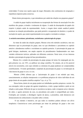 69
criatividade. É tornar esse sujeito capaz de reagir, liberando-o dos sentimentos de resignação e
impotência impostos pelas conservas.
Diante destes pressupostos, o que entendemos por saúde das relações nos pequenos grupos?
A saúde do grupo implica inicialmente na recuperação das formas de associação livre dos
membros dos grupos, evitando o isolamento de alguns. A saúde do desempenho de papéis diz
respeito à própria saúde da espontaneidade. Assim, o resgate deste estado saudável poderá
acontecer na situação psicodramática, que pode permitir a recuperação do domínio e o poder de
recriação do sujeito, que estará experimentando novos papéis e recriando os antigos.
A sociatria moreniana: psicodrama, sociodrama e psicoterapia de grupo:
Ao tratar da saúde das relações grupais, Moreno criou três métodos sociátricos, mas nos
deteremos aqui na psicoterapia de grupo, uma vez que abordamos o psicodrama no capitulo
anterior e abordaremos melhor o sociodrama no capítulo posterior. A psicoterapia de grupo em
geral designa, atualmente, um amplo espectro de procedimentos fundamentados nos mais
variados referenciais teóricos, aplicados em diferentes contextos. Neste texto, só nos interessa
abordar a psicoterapia de grupo de base psicodramática.
Moreno foi o criador da psicoterapia de grupo porque tal termo foi empregado por ele,
pela primeira vez, em 1931, ao publicar um artigo científico. No entanto, ela só foi possível
através da sociometria, com cujos métodos as estruturas do grupo puderam ser compreendidas
cientificamente. O modo aprofundado e ampliado da psicoterapia de grupo é a revitalização da
vida interior do grupo in actu e in situ.
Moreno (1966) afirmou que a “psicoterapia de grupo é um método que trata,
conscientemente, as relações interpessoais e os problemas psíquicos de vários indivíduos de um
grupo dentro de um quadro científico empírico” (op. cit. p. 71).
Dessa forma, dentro de um grupo podem ser trabalhadas questões psíquicas e sociais. Na
sua concepção, todos no grupo são agentes terapêuticos, e todo o grupo também o pode ser em
relação a outro grupo. Diferente do que se encontrava na época, onde o terapeuta seria o detentor
do saber, o agente promotor da cura, no psicodrama este poder é compartilhado por todos.
Contrapõe, por exemplo, a abordagem vigente da época, a psicanálise, onde demarcava um
distanciamento de conhecimento e de poder sobre o cliente.
O seu método é interativo, em que todos os membros podem oferecer um alívio
terapêutico. Caracteriza-se como psicoterapia por tratar da patologia do grupo e dos seus
 