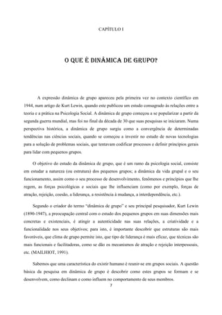 7
CAPÍTULO I
O QUE É DINÂMICA DE GRUPO?
A expressão dinâmica de grupo apareceu pela primeira vez no contexto científico em
1944, num artigo de Kurt Lewin, quando este publicou um estudo consagrado às relações entre a
teoria e a prática na Psicologia Social. A dinâmica de grupo começou a se popularizar a partir da
segunda guerra mundial, mas foi no final da década de 30 que suas pesquisas se iniciaram. Numa
perspectiva histórica, a dinâmica de grupo surgiu como a convergência de determinadas
tendências nas ciências sociais, quando se começou a investir no estudo de novas tecnologias
para a solução de problemas sociais, que tentavam codificar processos e definir princípios gerais
para lidar com pequenos grupos.
O objetivo do estudo da dinâmica de grupo, que é um ramo da psicologia social, consiste
em estudar a natureza (ou estrutura) dos pequenos grupos; a dinâmica da vida grupal e o seu
funcionamento, assim como o seu processo de desenvolvimento, fenômenos e princípios que lhe
regem, as forças psicológicas e sociais que lhe influenciam (como por exemplo, forças de
atração, rejeição, coesão, a liderança, a resistência à mudança, a interdependência, etc.).
Segundo o criador do termo “dinâmica de grupo” e seu principal pesquisador, Kurt Lewin
(1890-1947), a preocupação central com o estudo dos pequenos grupos em suas dimensões mais
concretas e existenciais, é atingir a autenticidade nas suas relações, a criatividade e a
funcionalidade nos seus objetivos; para isto, é importante descobrir que estruturas são mais
favoráveis, que clima de grupo permite isto, que tipo de liderança é mais eficaz, que técnicas são
mais funcionais e facilitadoras, como se dão os mecanismos de atração e rejeição interpessoais,
etc. (MAILHIOT, 1991).
Sabemos que uma característica do existir humano é reunir-se em grupos sociais. A questão
básica da pesquisa em dinâmica de grupo é descobrir como estes grupos se formam e se
desenvolvem, como declinam e como influem no comportamento de seus membros.
 