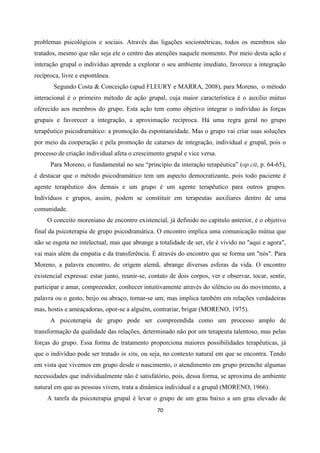 70
problemas psicológicos e sociais. Através das ligações sociométricas, todos os membros são
tratados, mesmo que não seja ele o centro das atenções naquele momento. Por meio desta ação e
interação grupal o indivíduo aprende a explorar o seu ambiente imediato, favorece a integração
recíproca, livre e espontânea.
Segundo Costa & Conceição (apud FLEURY e MARRA, 2008), para Moreno, o método
interacional é o primeiro método de ação grupal, cuja maior característica é o auxílio mútuo
oferecido aos membros do grupo. Esta ação tem como objetivo integrar o indivíduo ás forças
grupais e favorecer a integração, a aproximação recíproca. Há uma regra geral no grupo
terapêutico psicodramático: a promoção da espontaneidade. Mas o grupo vai criar suas soluções
por meio da cooperação e pela promoção de catarses de integração, individual e grupal, pois o
processo de criação individual afeta o crescimento grupal e vice versa.
Para Moreno, o fundamental no seu “princípio da interação terapêutica” (op.cit, p. 64-65),
é destacar que o método psicodramático tem um aspecto democratizante, pois todo paciente é
agente terapêutico dos demais e um grupo é um agente terapêutico para outros grupos.
Indivíduos e grupos, assim, podem se constituir em terapeutas auxiliares dentro de uma
comunidade.
O conceito moreniano de encontro existencial, já definido no capítulo anterior, é o objetivo
final da psicoterapia de grupo psicodramática. O encontro implica uma comunicação mútua que
não se esgota no intelectual, mas que abrange a totalidade de ser, ele é vivido no "aqui e agora",
vai mais além da empatia e da transferência. É através do encontro que se forma um "nós". Para
Moreno, a palavra encontro, de origem alemã, abrange diversas esferas da vida. O encontro
existencial expressa: estar junto, reunir-se, contato de dois corpos, ver e observar, tocar, sentir,
participar e amar, compreender, conhecer intuitivamente através do silêncio ou do movimento, a
palavra ou o gesto, beijo ou abraço, tornar-se um; mas implica também em relações verdadeiras
mas, hostis e ameaçadoras, opor-se a alguém, contrariar, brigar (MORENO, 1975).
A psicoterapia de grupo pode ser compreendida como um processo amplo de
transformação da qualidade das relações, determinado não por um terapeuta talentoso, mas pelas
forças do grupo. Essa forma de tratamento proporciona maiores possibilidades terapêuticas, já
que o indivíduo pode ser tratado in situ, ou seja, no contexto natural em que se encontra. Tendo
em vista que vivemos em grupo desde o nascimento, o atendimento em grupo preenche algumas
necessidades que individualmente não é satisfatório, pois, dessa forma, se aproxima do ambiente
natural em que as pessoas vivem, trata a dinâmica individual e a grupal (MORENO, 1966).
A tarefa da psicoterapia grupal é levar o grupo de um grau baixo a um grau elevado de
 