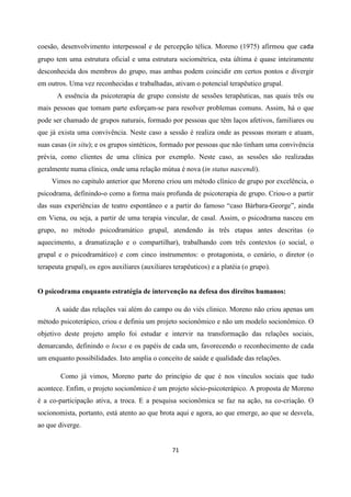 71
coesão, desenvolvimento interpessoal e de percepção télica. Moreno (1975) afirmou que cada
grupo tem uma estrutura oficial e uma estrutura sociométrica, esta última é quase inteiramente
desconhecida dos membros do grupo, mas ambas podem coincidir em certos pontos e divergir
em outros. Uma vez reconhecidas e trabalhadas, ativam o potencial terapêutico grupal.
A essência da psicoterapia de grupo consiste de sessões terapêuticas, nas quais três ou
mais pessoas que tomam parte esforçam-se para resolver problemas comuns. Assim, há o que
pode ser chamado de grupos naturais, formado por pessoas que têm laços afetivos, familiares ou
que já exista uma convivência. Neste caso a sessão é realiza onde as pessoas moram e atuam,
suas casas (in situ); e os grupos sintéticos, formado por pessoas que não tinham uma convivência
prévia, como clientes de uma clínica por exemplo. Neste caso, as sessões são realizadas
geralmente numa clínica, onde uma relação mútua é nova (in status nascendi).
Vimos no capitulo anterior que Moreno criou um método clínico de grupo por excelência, o
psicodrama, definindo-o como a forma mais profunda de psicoterapia de grupo. Criou-o a partir
das suas experiências de teatro espontâneo e a partir do famoso “caso Bárbara-George”, ainda
em Viena, ou seja, a partir de uma terapia vincular, de casal. Assim, o psicodrama nasceu em
grupo, no método psicodramático grupal, atendendo às três etapas antes descritas (o
aquecimento, a dramatização e o compartilhar), trabalhando com três contextos (o social, o
grupal e o psicodramático) e com cinco instrumentos: o protagonista, o cenário, o diretor (o
terapeuta grupal), os egos auxiliares (auxiliares terapêuticos) e a platéia (o grupo).
O psicodrama enquanto estratégia de intervenção na defesa dos direitos humanos:
A saúde das relações vai além do campo ou do viés clinico. Moreno não criou apenas um
método psicoterápico, criou e definiu um projeto socionômico e não um modelo socionômico. O
objetivo deste projeto amplo foi estudar e intervir na transformação das relações sociais,
demarcando, definindo o locus e os papéis de cada um, favorecendo o reconhecimento de cada
um enquanto possibilidades. Isto amplia o conceito de saúde e qualidade das relações.
Como já vimos, Moreno parte do princípio de que é nos vínculos sociais que tudo
acontece. Enfim, o projeto socionômico é um projeto sócio-psicoterápico. A proposta de Moreno
é a co-participação ativa, a troca. E a pesquisa socionômica se faz na ação, na co-criação. O
socionomista, portanto, está atento ao que brota aqui e agora, ao que emerge, ao que se desvela,
ao que diverge.
 