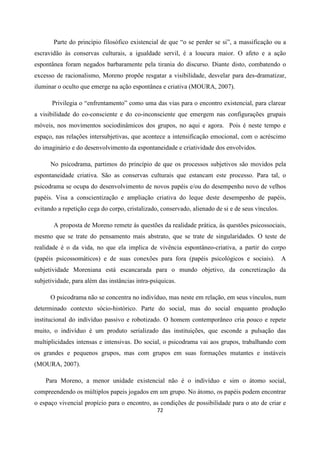 72
Parte do princípio filosófico existencial de que “o se perder se si”, a massificação ou a
escravidão às conservas culturais, a igualdade servil, é a loucura maior. O afeto e a ação
espontânea foram negados barbaramente pela tirania do discurso. Diante disto, combatendo o
excesso de racionalismo, Moreno propõe resgatar a visibilidade, desvelar para des-dramatizar,
iluminar o oculto que emerge na ação espontânea e criativa (MOURA, 2007).
Privilegia o “enfrentamento” como uma das vias para o encontro existencial, para clarear
a visibilidade do co-consciente e do co-inconsciente que emergem nas configurações grupais
móveis, nos movimentos sociodinâmicos dos grupos, no aqui e agora. Pois é neste tempo e
espaço, nas relações intersubjetivas, que acontece a intensificação emocional, com o acréscimo
do imaginário e do desenvolvimento da espontaneidade e criatividade dos envolvidos.
No psicodrama, partimos do princípio de que os processos subjetivos são movidos pela
espontaneidade criativa. São as conservas culturais que estancam este processo. Para tal, o
psicodrama se ocupa do desenvolvimento de novos papéis e/ou do desempenho novo de velhos
papéis. Visa a conscientização e ampliação criativa do leque deste desempenho de papéis,
evitando a repetição cega do corpo, cristalizado, conservado, alienado de si e de seus vínculos.
A proposta de Moreno remete às questões da realidade prática, às questões psicossociais,
mesmo que se trate do pensamento mais abstrato, que se trate de singularidades. O teste de
realidade é o da vida, no que ela implica de vivência espontâneo-criativa, a partir do corpo
(papéis psicossomáticos) e de suas conexões para fora (papéis psicológicos e sociais). A
subjetividade Moreniana está escancarada para o mundo objetivo, da concretização da
subjetividade, para além das instâncias intra-psíquicas.
O psicodrama não se concentra no indivíduo, mas neste em relação, em seus vínculos, num
determinado contexto sócio-histórico. Parte do social, mas do social enquanto produção
institucional do indivíduo passivo e robotizado. O homem contemporâneo cria pouco e repete
muito, o indivíduo é um produto serializado das instituições, que esconde a pulsação das
multiplicidades intensas e intensivas. Do social, o psicodrama vai aos grupos, trabalhando com
os grandes e pequenos grupos, mas com grupos em suas formações mutantes e instáveis
(MOURA, 2007).
Para Moreno, a menor unidade existencial não é o indivíduo e sim o átomo social,
compreendendo os múltiplos papeis jogados em um grupo. No átomo, os papéis podem encontrar
o espaço vivencial propício para o encontro, as condições de possibilidade para o ato de criar e
 
