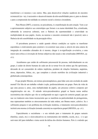 73
transformar a si mesmos e aos outros. Mas, para desenvolver relações saudáveis de encontro
existencial (eu - tu), é necessário o desenvolvimento da tele-sensibilidade para si, para os demais
e para a compreensão da realidade ou contexto social e cósmico circundante.
Para Moura (2007), a neurose, no psicodrama, é a manifestação da anti-criação. Vem a ser
o aprisionamento subjetivo aos estereótipos que forram o eu numa identidade fixa, cristalizada,
submetida às conservas culturais, sem a fluência da espontaneidade e criatividade na
multiplicidade de seus papéis. Assim, na neurose o encontro existencial não é possível, nem a
fluência da tele sensibilidade ou da percepção télica.
O psicodrama promove a saúde quando oferece condições ao sujeito se manifestar
espontânea e criativamente para construir e re-construir suas cenas e, através de uma catarse de
integração de conteúdos alienados de si mesmo, chegar à re-significação co-criativa, a uma
maior auto-crítica e à invenção de formas subjetivas não usuais e não cristalizadas (MOURA, op.
cit.).
Acreditamos que cuidar do sofrimento psicossocial de pessoas, individualmente ou em
grupo, é cuidar do direito humano de cada um de se tornar livre de ordens que lhe aprisionam,
deixando de ser consumidor de ordens implícitas, produtor de relações limitantes, angústias,
stress, depressões, fobias, etc., que compõem o círculo mortífero da civilização industrial e
globalizada contemporânea.
O que propõe Moreno, em termos psicoterapêuticos, para lidar com este excluído da saúde
mental? Ele fala de um trabalho voltado á ação, preferencialmente em grupo. Parte da visão de
que uma pessoa é, antes, uma multiplicidade de papéis, um processo coletivo composto por
singularizações em ato. O método sócio-psicodramático grupal se baseia numa análise
sociométrica das relações que vão se configurando no aqui e agora do contexto grupal, que por
sua vez traduzem uma trama inconsciente que se manifesta na particularidade de protagonistas,
mas representam também os atravessamentos de toda ordem, um Drama maior, coletivo. Se o
sofrimento psíquico é um problema da civilização moderna, o tratamento sócio-psicodramático
incluirá esta mesma civilização (tornada concreta) na experiência grupal (MOURA, op. cit.).
Especialmente o sociodrama - o seu método para o tratamento de grupos naturais
(famílias, casais, etc.) e sócio-educativos ou instrumentais (de trabalho, escola, etc.), - é o que
será mais útil para trabalhar o tema social da defesa dos direitos humanos. Pois é o método que
 
