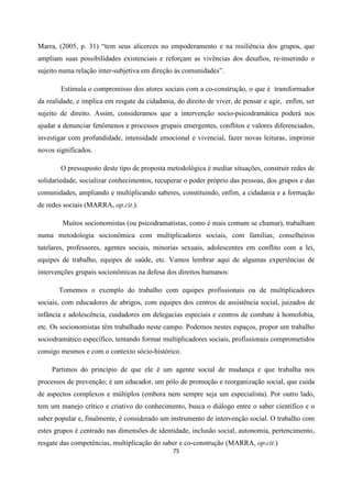 75
Marra, (2005, p. 31) “tem seus alicerces no empoderamento e na resiliência dos grupos, que
ampliam suas possibilidades existenciais e reforçam as vivências dos desafios, re-inserindo o
sujeito numa relação inter-subjetiva em direção ás comunidades”.
Estimula o compromisso dos atores sociais com a co-construção, o que é transformador
da realidade, e implica em resgate da cidadania, do direito de viver, de pensar e agir, enfim, ser
sujeito de direito. Assim, consideramos que a intervenção socio-psicodramática poderá nos
ajudar a denunciar fenômenos e processos grupais emergentes, conflitos e valores diferenciados,
investigar com profundidade, intensidade emocional e vivencial, fazer novas leituras, imprimir
novos significados.
O pressuposto deste tipo de proposta metodológica é mediar situações, construir redes de
solidariedade, socializar conhecimentos, recuperar o poder próprio das pessoas, dos grupos e das
comunidades, ampliando e multiplicando saberes, constituindo, enfim, a cidadania e a formação
de redes sociais (MARRA, op.cit.).
Muitos socionomistas (ou psicodramatistas, como é mais comum se chamar), trabalham
numa metodologia socionômica com multiplicadores sociais, com famílias, conselheiros
tutelares, professores, agentes sociais, minorias sexuais, adolescentes em conflito com a lei,
equipes de trabalho, equipes de saúde, etc. Vamos lembrar aqui de algumas experiências de
intervenções grupais socionômicas na defesa dos direitos humanos:
Tomemos o exemplo do trabalho com equipes profissionais ou de multiplicadores
sociais, com educadores de abrigos, com equipes dos centros de assistência social, juizados de
infância e adolescência, cuidadores em delegacias especiais e centros de combate à homofobia,
etc. Os socionomistas têm trabalhado neste campo. Podemos nestes espaços, propor um trabalho
sociodramático específico, tentando formar multiplicadores sociais, profissionais comprometidos
consigo mesmos e com o contexto sócio-histórico.
Partimos do princípio de que ele é um agente social de mudança e que trabalha nos
processos de prevenção; é um educador, um pólo de promoção e reorganização social, que cuida
de aspectos complexos e múltiplos (embora nem sempre seja um especialista). Por outro lado,
tem um manejo crítico e criativo do conhecimento, busca o diálogo entre o saber científico e o
saber popular e, finalmente, é considerado um instrumento de intervenção social. O trabalho com
estes grupos é centrado nas dimensões de identidade, inclusão social, autonomia, pertencimento,
resgate das competências, multiplicação do saber e co-construção (MARRA, op.cit.)
 
