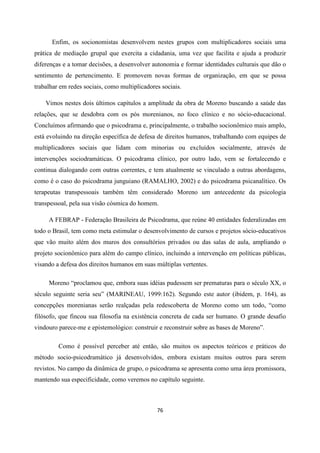 76
Enfim, os socionomistas desenvolvem nestes grupos com multiplicadores sociais uma
prática de mediação grupal que exercita a cidadania, uma vez que facilita e ajuda a produzir
diferenças e a tomar decisões, a desenvolver autonomia e formar identidades culturais que dão o
sentimento de pertencimento. E promovem novas formas de organização, em que se possa
trabalhar em redes sociais, como multiplicadores sociais.
Vimos nestes dois últimos capítulos a amplitude da obra de Moreno buscando a saúde das
relações, que se desdobra com os pós morenianos, no foco clínico e no sócio-educacional.
Concluímos afirmando que o psicodrama e, principalmente, o trabalho socionômico mais amplo,
está evoluindo na direção específica de defesa de direitos humanos, trabalhando com equipes de
multiplicadores sociais que lidam com minorias ou excluídos socialmente, através de
intervenções sociodramáticas. O psicodrama clínico, por outro lado, vem se fortalecendo e
continua dialogando com outras correntes, e tem atualmente se vinculado a outras abordagens,
como é o caso do psicodrama junguiano (RAMALHO, 2002) e do psicodrama psicanalítico. Os
terapeutas transpessoais também têm considerado Moreno um antecedente da psicologia
transpessoal, pela sua visão cósmica do homem.
A FEBRAP - Federação Brasileira de Psicodrama, que reúne 40 entidades federalizadas em
todo o Brasil, tem como meta estimular o desenvolvimento de cursos e projetos sócio-educativos
que vão muito além dos muros dos consultórios privados ou das salas de aula, ampliando o
projeto socionômico para além do campo clínico, incluindo a intervenção em políticas públicas,
visando a defesa dos direitos humanos em suas múltiplas vertentes.
Moreno “proclamou que, embora suas idéias pudessem ser prematuras para o século XX, o
século seguinte seria seu” (MARINEAU, 1999:162). Segundo este autor (ibidem, p. 164), as
concepções morenianas serão realçadas pela redescoberta de Moreno como um todo, “como
filósofo, que fincou sua filosofia na existência concreta de cada ser humano. O grande desafio
vindouro parece-me e epistemológico: construir e reconstruir sobre as bases de Moreno”.
Como é possível perceber até então, são muitos os aspectos teóricos e práticos do
método socio-psicodramático já desenvolvidos, embora existam muitos outros para serem
revistos. No campo da dinâmica de grupo, o psicodrama se apresenta como uma área promissora,
mantendo sua especificidade, como veremos no capítulo seguinte.
 