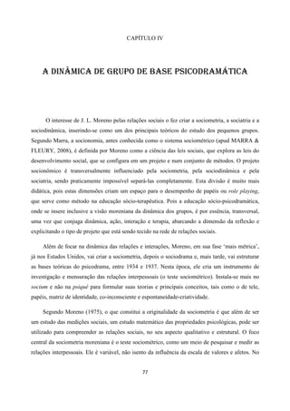 77
CAPÍTULO IV
A DINÂMICA DE GRUPO DE BASE PSICODRAMÁTICA
O interesse de J. L. Moreno pelas relações sociais o fez criar a sociometria, a sociatria e a
sociodinâmica, inserindo-se como um dos principais teóricos do estudo dos pequenos grupos.
Segundo Marra, a socionomia, antes conhecida como o sistema sociométrico (apud MARRA &
FLEURY, 2008), é definida por Moreno como a ciência das leis sociais, que explora as leis do
desenvolvimento social, que se configura em um projeto e num conjunto de métodos. O projeto
socionômico é transversalmente influenciado pela sociometria, pela sociodinâmica e pela
sociatria, sendo praticamente impossível separá-las completamente. Esta divisão é muito mais
didática, pois estas dimensões criam um espaço para o desempenho de papéis ou role playing,
que serve como método na educação sócio-terapêutica. Pois a educação sócio-psicodramática,
onde se insere inclusive a visão moreniana da dinâmica dos grupos, é por essência, transversal,
uma vez que conjuga dinâmica, ação, interação e terapia, abarcando a dimensão da reflexão e
explicitando o tipo de projeto que está sendo tecido na rede de relações sociais.
Além de focar na dinâmica das relações e interações, Moreno, em sua fase ‘mais métrica’,
já nos Estados Unidos, vai criar a sociometria, depois o sociodrama e, mais tarde, vai estruturar
as bases teóricas do psicodrama, entre 1934 e 1937. Nesta época, ele cria um instrumento de
investigação e mensuração das relações interpessoais (o teste sociométrico). Instala-se mais no
socium e não na psiquê para formular suas teorias e principais conceitos, tais como o de tele,
papéis, matriz de identidade, co-inconsciente e espontaneidade-criatividade.
Segundo Moreno (1975), o que constitui a originalidade da sociometria é que além de ser
um estudo das medições sociais, um estudo matemático das propriedades psicológicas, pode ser
utilizado para compreender as relações sociais, no seu aspecto qualitativo e estrutural. O foco
central da sociometria moreniana é o teste sociométrico, como um meio de pesquisar e medir as
relações interpessoais. Ele é variável, não isento da influência da escala de valores e afetos. No
 