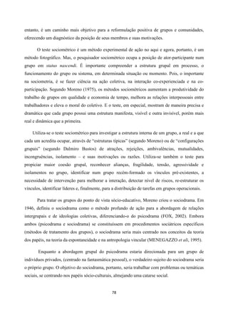78
entanto, é um caminho mais objetivo para a reformulação positiva de grupos e comunidades,
oferecendo um diagnóstico da posição de seus membros e suas motivações.
O teste sociométrico é um método experimental de ação no aqui e agora, portanto, é um
método fotográfico. Mas, o pesquisador sociométrico ocupa a posição de ator-participante num
grupo em status nascendi. É importante compreender a estrutura grupal em processo, o
funcionamento do grupo ou sistema, em determinada situação ou momento. Pois, o importante
na sociometria, é se fazer ciência na ação coletiva, na interação co-experienciada e na co-
participação. Segundo Moreno (1975), os métodos sociométricos aumentam a produtividade do
trabalho de grupos em qualidade e economia de tempo, melhora as relações interpessoais entre
trabalhadores e eleva o moral do coletivo. E o teste, em especial, mostram de maneira precisa e
dramática que cada grupo possui uma estrutura manifesta, visível e outra invisível, porém mais
real e dinâmica que a primeira.
Utiliza-se o teste sociométrico para investigar a estrutura interna de um grupo, a real e a que
cada um acredita ocupar, através de “estruturas típicas” (segundo Moreno) ou de “configurações
grupais” (segundo Dalmiro Bustos) de atrações, rejeições, ambivalências, mutualidades,
incongruências, isolamento – e suas motivações ou razões. Utiliza-se também o teste para
propiciar maior coesão grupal, reconhecer alianças, fragilidade, tensão, agressividade e
isolamentos no grupo, identificar num grupo recém-formado os vínculos pré-existentes, a
necessidade de intervenção para melhorar a interação, detectar nível de riscos, re-estruturar os
vínculos, identificar líderes e, finalmente, para a distribuição de tarefas em grupos operacionais.
Para tratar os grupos do ponto de vista sócio-educativo, Moreno criou o sociodrama. Em
1946, definiu o sociodrama como o método profundo de ação para a abordagem de relações
intergrupais e de ideologias coletivas, diferenciando-o do psicodrama (FOX, 2002). Embora
ambos (psicodrama e sociodrama) se constituíssem em procedimentos sociátricos específicos
(métodos de tratamento dos grupos), o sociodrama seria mais centrado nos conceitos da teoria
dos papéis, na teoria da espontaneidade e na antropologia vincular (MENEGAZZO et ali, 1995).
Enquanto a abordagem grupal do psicodrama estaria direcionada para um grupo de
indivíduos privados, (centrado na fantasmática pessoal), o verdadeiro sujeito do sociodrama seria
o próprio grupo. O objetivo do sociodrama, portanto, seria trabalhar com problemas ou temáticas
sociais, se centrando nos papéis sócio-culturais, almejando uma catarse social.
 