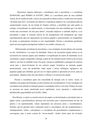 79
Destacamos algumas diferenças e semelhanças entre o psicodrama e o sociodrama
(RAMALHO, apud MARRA & FLEURY, 2008): a) o psicodrama parte de uma realidade
interna, de um mundo privado, e busca sua expressão no drama coletivo; resulta num movimento
“de dentro para fora”, na tentativa de objetivar a experiência subjetiva; b) o sociodrama parte de
acontecimentos sociais, de um mundo de relações coletivas, e possibilita que cada sujeito se
coloque, vivencialmente ou subjetivamente, se relacionando com uma realidade que é de todos;
resulta num movimento “de fora para dentro”, buscando subjetivar a realidade objetiva; c) no
psicodrama o grupo se estrutura através de um protagonismo (um protagonista que surge
espontaneamente após um aquecimento no contexto grupal) e, posteriormente, no compartilhar
da sessão, os participantes mostram as suas singularidades. Procura o psicodrama geralmente
quem tem uma urgência protagonista inadiável, um conflito, sintomas, etc.
Diferenciando sociodrama de psicodrama, o eixo estratégico do psicodrama está centrado
na tele, transferência e na matriz de identidade. Parte-se da sociometria grupal interna ou da
sociometria do contexto grupal, para trabalhar a re-significação da matriz de identidade; d) no
sociodrama, o grupo compartilha e interage, a partir de um estímulo inicial virtual ou de um tema
objetivo, um fato ou realidade social. Em geral, começa-se trabalhando a passagem do contexto
social para o desenvolvimento de um contexto grupal, focando-se na interação grupal;
posteriormente, cenas são produzidas, todos atuam e fazem solilóquios, agrupam-se em
pequenos grupos por afinidade, que por sua vez depois podem se apresentar em novas cenas ou
personagens. Algumas cenas são mais densas e refletem o co-inconsciente grupal.
Procura o sociodrama quem tem necessidade de interagir com os outros. Assim, os
trabalhos com grupos pré-formados ou pré-existentes são sociodramáticos. O eixo estratégico do
sociodrama está centrado na interação grupal e na produção relativa a um tema. Pedaços de cenas
se encaixam em outras, produzindo novos significados, novas interações e subjetivações
(RAMALHO, apud MARRA & FLEURY, 2008).
Para Moreno, o sujeito se constitui através dos papéis, na discriminação e articulação entre os
papéis sociais e psicodramáticos, processo este necessário para o desenvolvimento da tele, da
palavra e da espontaneidade, valores importantes nos processos psico e sociodramáticos.
Portanto, não há oposição entre a dimensão social e a psicológica, elas são complementares e
interdependentes. Enfim, o psicodrama e o sociodrama são procedimentos complementares e
convergentes para o ponto comum do “ser-no-mundo”. Ambos fazem parte da revolução
 
