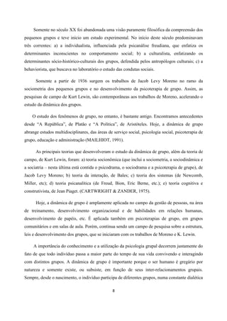 8
Somente no século XX foi abandonada uma visão puramente filosófica da compreensão dos
pequenos grupos e teve início um estudo experimental. No início deste século predominavam
três correntes: a) a individualista, influenciada pela psicanálise freudiana, que enfatiza os
determinantes inconscientes no comportamento social; b) a culturalista, enfatizando os
determinantes sócio-histórico-culturais dos grupos, defendida pelos antropólogos culturais; c) a
behaviorista, que buscava no laboratório o estudo das condutas sociais.
Somente a partir de 1936 surgem os trabalhos de Jacob Levy Moreno no ramo da
sociometria dos pequenos grupos e no desenvolvimento da psicoterapia de grupo. Assim, as
pesquisas de campo de Kurt Lewin, são contemporâneas aos trabalhos de Moreno, acelerando o
estudo da dinâmica dos grupos.
O estudo dos fenômenos de grupo, no entanto, é bastante antigo. Encontramos antecedentes
desde “A República”, de Platão e “A Política”, de Aristóteles. Hoje, a dinâmica de grupo
abrange estudos multidisciplinares, das áreas de serviço social, psicologia social, psicoterapia de
grupo, educação e administração (MAILHIOT, 1991).
As principais teorias que desenvolveram o estudo da dinâmica de grupo, além da teoria de
campo, de Kurt Lewin, foram: a) teoria socionômica (que inclui a sociometria, a sociodinâmica e
a sociatria – nesta última está contida o psicodrama, o sociodrama e a psicoterapia de grupo), de
Jacob Levy Moreno; b) teoria da interação, de Bales; c) teoria dos sistemas (de Newcomb,
Miller, etc); d) teoria psicanalítica (de Freud, Bion, Eric Berne, etc.); e) teoria cognitiva e
construtivista, de Jean Piaget. (CARTWRIGHT & ZANDER, 1975).
Hoje, a dinâmica de grupo é amplamente aplicada no campo da gestão de pessoas, na área
de treinamento, desenvolvimento organizacional e de habilidades em relações humanas,
desenvolvimento de papéis, etc. É aplicada também em psicoterapias de grupo, em grupos
comunitários e em salas de aula. Porém, continua sendo um campo de pesquisa sobre a estrutura,
leis e desenvolvimento dos grupos, que se iniciaram com os trabalhos de Moreno e K. Lewin.
A importância do conhecimento e a utilização da psicologia grupal decorrem justamente do
fato de que todo indivíduo passa a maior parte do tempo de sua vida convivendo e interagindo
com distintos grupos. A dinâmica de grupo é importante porque o ser humano é gregário por
natureza e somente existe, ou subsiste, em função de seus inter-relacionamentos grupais.
Sempre, desde o nascimento, o indivíduo participa de diferentes grupos, numa constante dialética
 
