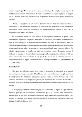 80
criadora proposta por Moreno, que consiste na transformação das relações sociais a partir da
modificação na estrutura e na dinâmica de redes sociométricas de pequenos grupos, já que para
ele, só é possível mudar uma realidade social, se partirmos do microssocial para o macrossocial
(ibidem).
Assim, o sociodrama é um método bastante útil nos trabalhos sócio-educativos e
comunitários, é um instrumento de tomada de consciência dos problemas de uma determinada
coletividade, assim como de estimulação do reposicionamento comum e das vias de
solidariedade que podem ser criadas.
No sociodrama, através de suas técnicas de desempenho espontâneo de papéis, todos
compartilham impressões subjetivas, participam da construção do trabalho, experimentam o
lugar do outro, estruturam os seus vínculos interpessoais, percebem as determinações histórico-
culturais, redes e padrões de comunicação que atravessam suas relações, decidem conjuntamente
novas estratégias de ação e desenvolvem a co-responsabilidade pelo processo coletivo. No
método sociodramático se propõe que todos experimentam o papel de agentes sociais de
mudança, ou seja, que se desempenhe a maneira de proceder que julga mais próxima da vida real
para a transmissão social e cultural de um papel, dos novos atos e conteúdos contidos na
complementaridade de papéis e na formulação de estratégias (RAMALHO, apud MARRA &
FLEURY, 2008).
A sociodinâmica
Não cabe aos objetivos deste livro estudar e apresentar a sociometria e a sociatria
morenianas, mas destacar que, além delas, Moreno criou a sociodinâmica, e propôs uma teoria
da compreensão dos fenômenos emergentes grupais, propondo muitas técnicas que podem
contribuir para desenvolver um processo grupal, para muito além dos resultados de um teste. As
principais técnicas de investigação da sociodinâmica moreniana são a do átomo social e a do role
playing.
O role playing, também denominado jogo ou desempenho de papéis, é o procedimento
dramático principal da sociodinâmica, desenvolvido por J. L. Moreno para desenvolver a
aprendizagem de um papel profissional ou qualquer papel social que se queira otimizar. Ele é
bastante utilizado nas situações de ensino-aprendizagem, ou no que ele chamou de psicodrama
didático (MORENO, 2006, p. 392).
 