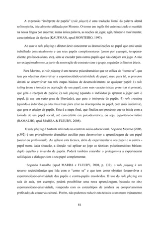 81
A expressão “intérprete de papéis” (role player) é uma tradução literal da palavra alemã
rollenspieler, inicialmente utilizada por Moreno. O termo em inglês foi universalizado e mantido
na nossa língua por encerrar, numa única palavra, as noções de jogar, agir, brincar e movimentar,
características da técnica (KAUFMAN, apud MONTEIRO, 1993).
Ao usar o role playing o diretor deve concentrar as dramatizações no papel que está sendo
trabalhado contratualmente e em seus papéis complementares (como por exemplo, terapeuta-
cliente, professor-aluno, etc), sem se exceder para outros papéis que não estejam em jogo. A não
ser excepcionalmente, a partir da renovação do contrato com o grupo, seguindo os limites éticos.
Para Moreno, o role playing é um recurso psicodramático que se utiliza do “como se”, que
tem por objetivo desenvolver a espontaneidade-criatividade do papel, mas, para tal, o processo
deverá se desenvolver nas três etapas básicas de desenvolvimento de qualquer papel: 1) role
taking (com a tomada ou aceitação de um papel, com suas características prescritas e prontas),
que gera o receptor de papéis; 2) role playing (quando o indivíduo já aprende a jogar com o
papel, já usa um certo grau de liberdade), que gera o intérprete de papéis; 3) role creating
(quando o indivíduo já está mais livre para criar no desempenho do papel, com mais iniciativa),
que gera o criador de papéis. Esta é a etapa final, que finaliza um processo que se inicia com a
tomada de um papel social, até convertê-lo em psicodramático, ou seja, espontâneo-criativo
(RAMALHO, apud MARRA & FLEURY, 2008).
O role playing é bastante utilizado no contexto sócio-educacional. Segundo Moreno (2006,
p.392) é um procedimento dramático auxiliar para desenvolver a aprendizagem de um papel
(social ou profissional). Ao aplicar esta técnica, além de experimentar o seu papel e o contra -
papel numa dada situação, a direção vai aplicar ao jogo as técnicas psicodramáticas básicas:
duplo espelho e inversão de papéis. Poderá também convidar o protagonista a experimentar
solilóquios e dialogar com o seu papel complementar.
Segundo Ramalho (apud MARRA e FLEURY, 2008, p. 132), o role playing é um
recurso sociodinâmico que lida com o “como se” e que tem como objetivo desenvolver a
espontaneidade-criatividade dos papéis e contra-papéis envolvidos. O uso do role playing em
sala de aula, por exemplo, poderá possibilitar uma nova aprendizagem, baseada no eixo
espontaneidade-criatividade, rompendo com os estereótipos de conduta ou comportamentos
prefixados da conserva cultural. Porém, não podemos reduzir esta técnica a um mero treinamento
 