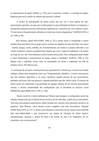 82
ou adestramento de papéis (Ibidem, p. 138), pois é essencial a criação e a recriação de papéis,
despertar para novos modos de subjetivação pessoal e cultural.
A técnica de apresentação do átomo social, por sua vez, é uma espécie de auto-
apresentação específica, em que, por escolha própria ou por solicitação do diretor ou terapeuta, o
protagonista apresenta pessoas afetivamente significativas e próximas nas suas relações sociais.
“É uma técnica frequentemente utilizada em entrevistas iniciais diagnósticas" (GONÇALVES et
ali, 1988, p. 90).
Para Moreno, (apud WILLIAMS, 1998, p. 55) o átomo social é considerado a menor
unidade funcional dentro de um grupo social: consiste nas ligações de cada indivíduo com outros
– família, amigos, escola, trabalho, etc. Estruturalmente, seu núcleo é o próprio individuo e seu
volume evidencia a riqueza ou pobreza das relações que este é “capaz de estabelecer e de manter
ao longo de sua vida. Essa dinâmica contém funções processuais. Sua configuração pode mudar
e variar obedecendo a características de tempo, espaço e afinidades" (COSTA, 1996, p. 52).
Quanto mais o indivíduo cresce, mais vai expandindo seu átomo e ampliando sua rede de
relações sociais. Diz Moreno que:
A construção de um átomo social permite que representemos o drama que vivemos num mundo
ambíguo, drama tanto imaginário como real. Frequentemente, trabalhos e vivemos com pessoas
que não amamos; ignoramos e, às vezes, rejeitamos aquelas pessoas de que necessitamos;
gastamos mal nossa vida com pessoas e segundo princípios que não valem e pena. O conceito de
átomo social nos subministra a possibilidade de agrupar, debaixo de um mínimo denominador
comum, a imensa complexidade das configurações que se desenham no universo social
(MORENO, apud MINICUCCI, 1991, p. 106).
Àtomo social foi o termo definido por Moreno para designar a configuração social das
relações interpessoais que se desenvolvem em torno de um indivíduo, a partir do seu nascimento.
Tem uma tele-estrutura característica, sendo formado dos vínculos mais próximos, positivos ou
negativos. Para Moreno, vários átomos sociais compõem uma rede sociométrica. Segundo
Naffah Neto (1979, p.171), “o átomo social designa os horizontes de um espaço social, definido
pela inter-subjetividade e que circunscreve um campo de interação de vários sujeitos,
interpenetração, oposição e síntese do atual e do virtual, do real e do imaginário, do co-
consciente e do co-inconsciente”.
 
