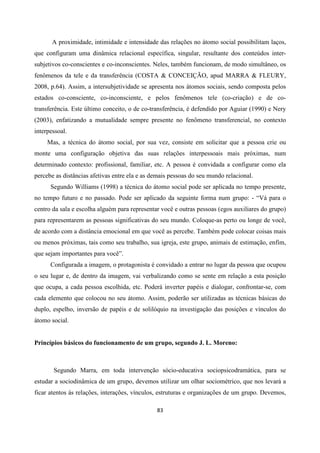 83
A proximidade, intimidade e intensidade das relações no átomo social possibilitam laços,
que configuram uma dinâmica relacional específica, singular, resultante dos conteúdos inter-
subjetivos co-conscientes e co-inconscientes. Neles, também funcionam, de modo simultâneo, os
fenômenos da tele e da transferência (COSTA & CONCEIÇÃO, apud MARRA & FLEURY,
2008, p.64). Assim, a intersubjetividade se apresenta nos átomos sociais, sendo composta pelos
estados co-consciente, co-inconsciente, e pelos fenômenos tele (co-criação) e de co-
transferência. Este último conceito, o de co-transferência, é defendido por Aguiar (1990) e Nery
(2003), enfatizando a mutualidade sempre presente no fenômeno transferencial, no contexto
interpessoal.
Mas, a técnica do átomo social, por sua vez, consiste em solicitar que a pessoa crie ou
monte uma configuração objetiva das suas relações interpessoais mais próximas, num
determinado contexto: profissional, familiar, etc. A pessoa é convidada a configurar como ela
percebe as distâncias afetivas entre ela e as demais pessoas do seu mundo relacional.
Segundo Williams (1998) a técnica do átomo social pode ser aplicada no tempo presente,
no tempo futuro e no passado. Pode ser aplicado da seguinte forma num grupo: - “Vá para o
centro da sala e escolha alguém para representar você e outras pessoas (egos auxiliares do grupo)
para representarem as pessoas significativas do seu mundo. Coloque-as perto ou longe de você,
de acordo com a distância emocional em que você as percebe. Também pode colocar coisas mais
ou menos próximas, tais como seu trabalho, sua igreja, este grupo, animais de estimação, enfim,
que sejam importantes para você”.
Configurada a imagem, o protagonista é convidado a entrar no lugar da pessoa que ocupou
o seu lugar e, de dentro da imagem, vai verbalizando como se sente em relação a esta posição
que ocupa, a cada pessoa escolhida, etc. Poderá inverter papéis e dialogar, confrontar-se, com
cada elemento que colocou no seu átomo. Assim, poderão ser utilizadas as técnicas básicas do
duplo, espelho, inversão de papéis e de solilóquio na investigação das posições e vínculos do
átomo social.
Princípios básicos do funcionamento de um grupo, segundo J. L. Moreno:
Segundo Marra, em toda intervenção sócio-educativa sociopsicodramática, para se
estudar a sociodinâmica de um grupo, devemos utilizar um olhar sociométrico, que nos levará a
ficar atentos ás relações, interações, vínculos, estruturas e organizações de um grupo. Devemos,
 