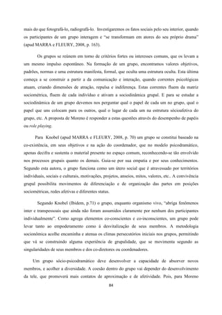 84
mais do que fotografá-lo, radiografá-lo. Investigaremos os fatos sociais pelo seu interior, quando
os participantes de um grupo interagem e “se transformam em atores do seu próprio drama”
(apud MARRA e FLEURY, 2008, p. 163).
Os grupos se reúnem em torno de critérios fortes ou interesses comuns, que os levam a
um mesmo impulso espontâneo. Na formação de um grupo, encontramos valores objetivos,
padrões, normas e uma estrutura manifesta, formal, que oculta uma estrutura oculta. Esta última
começa a se construir a partir a da comunicação e interação, quando correntes psicológicas
atuam, criando dimensões de atração, repulsa e indiferença. Estas correntes fluem da matriz
sociométrica, fluem de cada indivíduo e ativam a sociodinâmica grupal. E para se estudar a
sociodinâmica de um grupo devemos nos perguntar qual o papel de cada um no grupo, qual o
papel que uns colocam para os outros, qual o lugar de cada um na estrutura sócioafetiva do
grupo, etc. A proposta de Moreno é responder a estas questões através do desempenho de papéis
ou role playing.
Para Knobel (apud MARRA e FLEURY, 2008, p. 70) um grupo se constitui baseado na
co-existência, em seus objetivos e na ação do coordenador, que no modelo psicodramático,
apenas decifra e sustenta o material presente no espaço comum, reconhecendo-se tão envolvido
nos processos grupais quanto os demais. Guia-se por sua empatia e por seus conhecimentos.
Segundo esta autora, o grupo funciona como um útero social que é atravessado por territórios
individuais, sociais e culturais, motivações, projetos, anseios, mitos, valores, etc.. A convivência
grupal possibilita movimentos de diferenciação e de organização das partes em posições
sociométricas, redes afetivas e diferentes status.
Segundo Knobel (Ibidem, p.71) o grupo, enquanto organismo vivo, “abriga fenômenos
inter e transpessoais que ainda não foram assumidos claramente por nenhum dos participantes
individualmente”. Como agrega elementos co-conscientes e co-inconscientes, um grupo pode
levar tanto ao empoderamento como á desvitalização de seus membros. A metodologia
socionômica acolhe encaminha e atenua os climas persecutórios iniciais nos grupos, permitindo
que vá se construindo alguma experiência de grupalidade, que se movimenta segundo as
singularidades de seus membros e dos co-diretores ou coordenadores.
Um grupo sócio-psicodramático deve desenvolver a capacidade de absorver novos
membros, e acolher a diversidade. A coesão dentro do grupo vai depender do desenvolvimento
da tele, que promoverá mais contatos de aproximação e de afetividade. Pois, para Moreno
 
