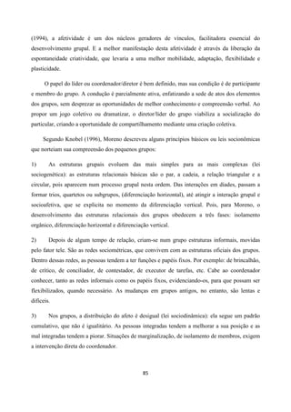 85
(1994), a afetividade é um dos núcleos geradores de vínculos, facilitadora essencial do
desenvolvimento grupal. E a melhor manifestação desta afetividade é através da liberação da
espontaneidade criatividade, que levaria a uma melhor mobilidade, adaptação, flexibilidade e
plasticidade.
O papel do líder ou coordenador/diretor é bem definido, mas sua condição é de participante
e membro do grupo. A condução é parcialmente ativa, enfatizando a sede de atos dos elementos
dos grupos, sem desprezar as oportunidades de melhor conhecimento e compreensão verbal. Ao
propor um jogo coletivo ou dramatizar, o diretor/líder do grupo viabiliza a socialização do
particular, criando a oportunidade de compartilhamento mediante uma criação coletiva.
Segundo Knobel (1996), Moreno descreveu alguns princípios básicos ou leis socionômicas
que norteiam sua compreensão dos pequenos grupos:
1) As estruturas grupais evoluem das mais simples para as mais complexas (lei
sociogenética): as estruturas relacionais básicas são o par, a cadeia, a relação triangular e a
circular, pois aparecem num processo grupal nesta ordem. Das interações em díades, passam a
formar trios, quartetos ou subgrupos, (diferenciação horizontal), até atingir a interação grupal e
socioafetiva, que se explicita no momento da diferenciação vertical. Pois, para Moreno, o
desenvolvimento das estruturas relacionais dos grupos obedecem a três fases: isolamento
orgânico, diferenciação horizontal e diferenciação vertical.
2) Depois de algum tempo de relação, criam-se num grupo estruturas informais, movidas
pelo fator tele. São as redes sociométricas, que convivem com as estruturas oficiais dos grupos.
Dentro dessas redes, as pessoas tendem a ter funções e papéis fixos. Por exemplo: de brincalhão,
de crítico, de conciliador, de contestador, de executor de tarefas, etc. Cabe ao coordenador
conhecer, tanto as redes informais como os papéis fixos, evidenciando-os, para que possam ser
flexibilizados, quando necessário. As mudanças em grupos antigos, no entanto, são lentas e
difíceis.
3) Nos grupos, a distribuição do afeto é desigual (lei sociodinâmica): ela segue um padrão
cumulativo, que não é igualitário. As pessoas integradas tendem a melhorar a sua posição e as
mal integradas tendem a piorar. Situações de marginalização, de isolamento de membros, exigem
a intervenção direta do coordenador.
 