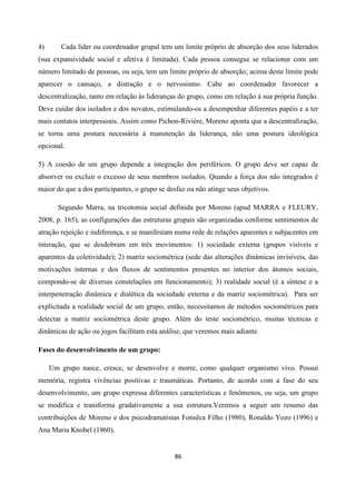 86
4) Cada líder ou coordenador grupal tem um limite próprio de absorção dos seus liderados
(sua expansividade social e afetiva é limitada). Cada pessoa consegue se relacionar com um
número limitado de pessoas, ou seja, tem um limite próprio de absorção; acima deste limite pode
aparecer o cansaço, a distração e o nervosismo. Cabe ao coordenador favorecer a
descentralização, tanto em relação às lideranças do grupo, como em relação à sua própria função.
Deve cuidar dos isolados e dos novatos, estimulando-os a desempenhar diferentes papéis e a ter
mais contatos interpessoais. Assim como Pichon-Riviére, Moreno aponta que a descentralização,
se torna uma postura necessária à manutenção da liderança, não uma postura ideológica
opcional.
5) A coesão de um grupo depende a integração dos periféricos. O grupo deve ser capaz de
absorver ou excluir o excesso de seus membros isolados. Quando a força dos não integrados é
maior do que a dos participantes, o grupo se desfaz ou não atinge seus objetivos.
Segundo Marra, na tricotomia social definida por Moreno (apud MARRA e FLEURY,
2008, p. 165), as configurações das estruturas grupais são organizadas conforme sentimentos de
atração rejeição e indiferença, e se manifestam numa rede de relações aparentes e subjacentes em
interação, que se desdobram em três movimentos: 1) sociedade externa (grupos visíveis e
aparentes da coletividade); 2) matriz sociométrica (sede das alterações dinâmicas invisíveis, das
motivações internas e dos fluxos de sentimentos presentes no interior dos átomos sociais,
compondo-se de diversas constelações em funcionamento); 3) realidade social (é a síntese e a
interpenetração dinâmica e dialética da sociedade externa e da matriz sociométrica). Para ser
explicitada a realidade social de um grupo, então, necessitamos de métodos sociométricos para
detectar a matriz sociométrica deste grupo. Além do teste sociométrico, muitas técnicas e
dinâmicas de ação ou jogos facilitam esta análise, que veremos mais adiante.
Fases do desenvolvimento de um grupo:
Um grupo nasce, cresce, se desenvolve e morre, como qualquer organismo vivo. Possui
memória, registra vivências positivas e traumáticas. Portanto, de acordo com a fase do seu
desenvolvimento, um grupo expressa diferentes características e fenômenos, ou seja, um grupo
se modifica e transforma gradativamente a sua estrutura.Veremos a seguir um resumo das
contribuições de Moreno e dos psicodramatistas Fonsêca Filho (1980), Ronaldo Yozo (1996) e
Ana Maria Knobel (1960).
 