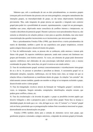 87
Sabemos que, sob a coordenação de um ou dois psicodramatistas, os encontros grupais
começam pelo envolvimento das pessoas com um tema protagônico, emergente naturalmente das
interações grupais, na intersubjetividade do grupo, ou são temas objetivamente focalizados
previamente. Mas, cada integrante do grupo precisa ser aquecido e integrado num contexto
grupal para poder ter a possibilidade de assumir, espontaneamente, o papel de um personagem,
trabalhar suas cenas, objetivando maior consciência de conflitos internos e interpessoais, ou
visando a descoberta do potencial grupal. Durante o processo socio-psicodramático busca-se, não
somente as alternativas de soluções práticas e reais para as questões abordadas, mas uma maior
conscientização das questões inconscientes ou co inconscientes, que atravessam o grupo.
Para o psicodramatista Fonsêca Filho (1980), que desenvolveu a teoria psicodramática da
matriz de identidade, também a partir da sua experiência com grupos terapêuticos, existem
quatro estágios básicos para o desenvolvimento dos grupos.
1) Fase de indiferenciação: nesta, as pessoas não se conhecem, estão ansiosas e temem pela
futura vida grupal. Os aspectos simbióticos aparecem, sendo mais comum este fenômeno nos
grupos pré-formados, com história anterior. Às vezes, um elemento do grupo pode demonstrar
aspectos simbióticos mal elaborados de uma psicoterapia individual anterior com o mesmo
coordenador do grupo. Mas, nesta fase, em geral vivencia-se um estado caótico.
2) Fase do reconhecimento grupal: acontece concomitantemente o reconhecimento intra-grupo
do eu e do tu. As pessoas se percebem e percebem as demais. A sociometria grupal vai se
delineando (atrações, rejeições, indiferenças, etc) de forma mais clara, ao tempo em que as
relações télicas e transferenciais se manifestam dentro do grupo. As relações “em corredor” são
relativamente comuns também, quando um membro se dirige só ao terapeuta excluindo o grupo,
desenvolvendo assim o ciúme grupal.
3) Fase da triangulação: revela-se através da formação de “triângulos grupais”, incluindo às
vezes, os terapeutas. Surgem amizades, competições, identificações, atrações sexuais, que
podem gerar conflitos, ciúmes, etc.
4) Fase da circularização e da inversão de papéis: o grupo se possibilita inverter papéis que
dissolve triângulos e abre a perspectiva para o círculo télico grupal. Nesta fase se alcança a
identidade grupal, de modo que o eu - eles, dá lugar ao eu - nós. O “euísmo” e o “tuísmo” grupal
está em baixa, permitindo que as protagonizações tenham forte ressonância emocional no grupo,
desencadeando novas dramatizações em grupo.
Fonsêca (1980) também alerta para a entrada de elementos novos num grupo, que
geralmente propicia a retomada a estágios anteriores, a depender da estrutura grupal já formada.
 