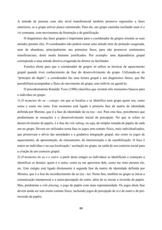 88
A entrada de pessoas com alto nível transferencial também promove regressões a fases
anteriores, se o grupo estiver pouco estruturado. Para ele, um grupo caminha oscilando num ir e
vir constante, com movimentos de frustração e de gratificação.
O diagnóstico das fases grupais é importante para o coordenador de grupos orientar as suas
atitudes perante eles. O coordenador não poderá tomar uma atitude nem de proteção exagerada,
nem de abandono, principalmente nas primeiras fases, para não promover sentimentos
transferenciais, deste modo bastante justificados. Por exemplo: uma dependência grupal
corresponde a uma atitude diretiva exagerada do diretor ou facilitador.
Fonsêca alerta para que o coordenador de grupos só utilize as técnicas de aquecimento
grupal quando tiver conhecimento da fase do desenvolvimento do grupo. Utilizando-se do
“princípio do duplo”, o coordenador faz uma leitura grupal e um diagnóstico fásico, que lhe
possibilitará acompanhar o fluxo do movimento do grupo, sem inibi-lo ou agredi-lo.
O psicodramatista Ronaldo Yozo (1996) classifica que existem três momentos básicos para
o indivíduo no grupo:
1) O momento do eu - comigo: em que se localiza e se identifica num grupo quem sou, como
estou e como me sinto. Este momento está ligado à primeira fase da matriz de identidade
definida por Moreno, que é a fase da identidade do eu (eu - eu). Para esta fase, percebemos que
predominam as sensações e o desenvolvimento inicial da percepção. No que se refere ao
desenvolvimento de papéis, é a fase do role taking, ou seja, da simples tomada de papéis de cada
um no grupo. Devem ser utilizados nesta fase os jogos sem contato físico, mais individualizados,
que promovam o alívio das ansiedades e a gradativa integração grupal, tais como os jogos de
aquecimento, de apresentação, de relaxamento, de interiorização e de sensibilização. O foco é
maior no indivíduo e na sua localização / aceitação no grupo, na saída de um contexto social para
a criação de um contexto grupal.
2) O momento do eu e o outro: a partir deste estágio os indivíduos se identificam e começam a
identificar os demais: quem é o outro, como eu me aproximo dele, como me sinto perante ele,
etc. Este estágio está ligado diretamente à segunda fase da matriz de identidade definida por
Moreno, que é a fase do reconhecimento do eu (eu - tu). Nesta fase, também no grupo se inicia a
comunicação interpessoal e a senso-percepção do outro, além de se iniciar a inversão de papéis.
Mas, predomina o role playing, o jogo de papéis com mais espontaneidade. Os jogos desta fase
devem ainda ser sem muito contato físico, incluindo jogos de percepção de si e do outro e de pré-
inversão de papéis.
 