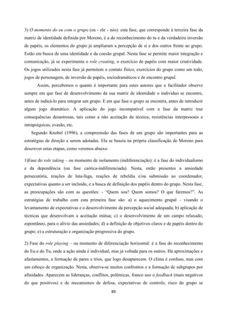 89
3) O momento do eu com o grupo (eu - ele - nós): esta fase, que corresponde à terceira fase da
matriz de identidade definida por Moreno, é a do reconhecimento do tu e da verdadeira inversão
de papéis, os elementos do grupo já ampliaram a percepção de si e dos outros frente ao grupo.
Estão em busca de uma identidade e da coesão grupal. Nesta fase se permite maior integração e
comunicação, já se experimenta o role creating, o exercício de papéis com maior criatividade.
Os jogos utilizados nesta fase já permitem o contato físico, exercícios do grupo como um todo,
jogos de personagem, de inversão de papéis, sociodramáticos e de encontro grupal.
Assim, percebemos o quanto é importante para estes autores que o facilitador observe
sempre em que fase de desenvolvimento da sua matriz de identidade o indivíduo se encontre,
antes de indicá-lo para integrar um grupo. E em que fase o grupo se encontra, antes de introduzir
algum jogo dramático. A aplicação do jogo incompatível com a fase da matriz traz
consequências desastrosas, tais como a não aceitação da técnica, resistências interpessoais e
intrapsíquicas, evasão, etc.
Segundo Knobel (1996), a compreensão das fases de um grupo são importantes para as
estratégias de direção a serem adotadas. Ela se baseia na própria classificação de Moreno para
descrever estas etapas, como veremos abaixo:
1)Fase do role taking – ou momento de isolamento (indiferenciação): é a fase do individualismo
e da dependência (ou fase caótica-indiferenciada). Nesta, estão presentes a ansiedade
persecutória, reações de luta-fuga, reações de rebeldia e/ou submissão ao coordenador,
expectativas quanto a ser incluído, e a busca de definição dos papéis dentro do grupo. Nesta fase,
as preocupações são com as questões: - “Quem sou? Quem somos? O que faremos?”. As
estratégias de trabalho com esta primeira fase são: a) o aquecimento grupal – visando o
levantamento de expectativas e o desenvolvimento da percepção social adequada; b) aplicação de
técnicas que desenvolvam a aceitação mútua; c) o desenvolvimento de um campo relaxado,
espontâneo, para o alívio das ansiedades; d) a definição de objetivos claros e de papéis dentro do
grupo; e) a estruturação e organização progressiva do grupo.
2) Fase do role playing – ou momento de diferenciação horizontal: é a fase do reconhecimento
do Eu e do Tu, onde a ação ainda é individual, mas já voltada para os outros. Há aproximações e
afastamentos, a formação de pares e trios, que logo desaparecem. O clima é confuso, mas com
um esboço de organização. Nesta, observa-se muitos confrontos e a formação de subgrupos por
afinidades. Aparecem as lideranças, conflitos, polêmicas, franco uso o feedback (mais negativos
do que positivos) e de mecanismos de defesa, expectativas de controle, risco do grupo se
 