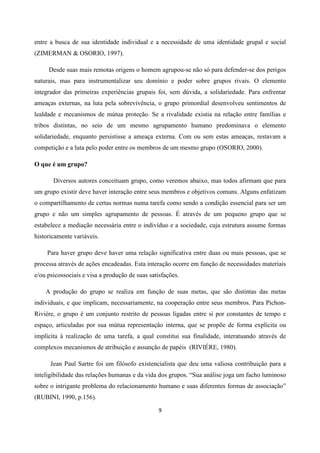 9
entre a busca de sua identidade individual e a necessidade de uma identidade grupal e social
(ZIMERMAN & OSORIO, 1997).
Desde suas mais remotas origens o homem agrupou-se não só para defender-se dos perigos
naturais, mas para instrumentalizar seu domínio e poder sobre grupos rivais. O elemento
integrador das primeiras experiências grupais foi, sem dúvida, a solidariedade. Para enfrentar
ameaças externas, na luta pela sobrevivência, o grupo primordial desenvolveu sentimentos de
lealdade e mecanismos de mútua proteção. Se a rivalidade existia na relação entre famílias e
tribos distintas, no seio de um mesmo agrupamento humano predominava o elemento
solidariedade, enquanto persistisse a ameaça externa. Com ou sem estas ameaças, restavam a
competição e a luta pelo poder entre os membros de um mesmo grupo (OSORIO, 2000).
O que é um grupo?
Diversos autores conceituam grupo, como veremos abaixo, mas todos afirmam que para
um grupo existir deve haver interação entre seus membros e objetivos comuns. Alguns enfatizam
o compartilhamento de certas normas numa tarefa como sendo a condição essencial para ser um
grupo e não um simples agrupamento de pessoas. É através de um pequeno grupo que se
estabelece a mediação necessária entre o indivíduo e a sociedade, cuja estrutura assume formas
historicamente variáveis.
Para haver grupo deve haver uma relação significativa entre duas ou mais pessoas, que se
processa através de ações encadeadas. Esta interação ocorre em função de necessidades materiais
e/ou psicossociais e visa a produção de suas satisfações.
A produção do grupo se realiza em função de suas metas, que são distintas das metas
individuais, e que implicam, necessariamente, na cooperação entre seus membros. Para Pichon-
Riviére, o grupo é um conjunto restrito de pessoas ligadas entre si por constantes de tempo e
espaço, articuladas por sua mútua representação interna, que se propõe de forma explícita ou
implícita à realização de uma tarefa, a qual constitui sua finalidade, interatuando através de
complexos mecanismos de atribuição e assunção de papéis (RIVIÉRE, 1980).
Jean Paul Sartre foi um filósofo existencialista que deu uma valiosa contribuição para a
inteligibilidade das relações humanas e da vida dos grupos. “Sua análise joga um facho luminoso
sobre o intrigante problema do relacionamento humano e suas diferentes formas de associação”
(RUBINI, 1990, p.156).
 