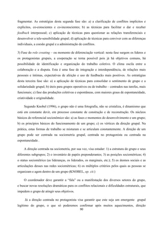 90
fragmentar. As estratégias desta segunda fase são: a) a clarificação de conflitos implícitos e
explícitos, co-conscientes e co-inconscientes; b) as técnicas para facilitar o dar e receber
feedback interpessoal; c) aplicação de técnicas para questionar as relações transferenciais e
desenvolver a tele-sensibilidade grupal; d) aplicação de técnicas para conviver com as diferenças
individuais, a coesão grupal e a administração de conflitos.
3) Fase do role creating – ou momento de diferenciação vertical: nesta fase surgem os líderes e
os protagonistas grupais, a cooperação se torna possível pois já há objetivos comuns, há
possibilidade de identificação e organização do trabalho coletivo. O clima oscila entre a
colaboração e a disputa. Esta é uma fase de integração e interdependência, de relações mais
pessoais e íntimas, expectativas de afeição e uso de feedbacks mais positivos. As estratégias
desta terceira fase são: a) a aplicação de técnicas para consolidar o sentimento de grupo e a
solidariedade grupal; b) úteis para grupos operativos ou de trabalho – centrados nas tarefas, mais
funcionais; c) fase das produções coletivas e espontâneas, com maiores graus de espontaneidade,
criatividade e originalidade.
Segundo Knobel (1996), o grupo não é uma fotografia, não se cristaliza, é dinamismo que
está em constante devir, em processo constante de construção e de reconstrução. Os núcleos
básicos do referencial socionômico são: a) as fases e momentos do desenvolvimento e um grupo;
b) os princípios básicos do funcionamento de um grupo; c) os vértices da direção grupal. Na
prática, estas formas de trabalho se misturam e se articulam constantemente. A direção de um
grupo pode ser centrada na sociometria grupal, centrada no protagonista ou centrada na
espontaneidade .
A direção centrada na sociometria, por sua vez, visa estudar: 1) a estrutura do grupo e seus
diferentes subgrupos; 2) o inventário de papéis preponderantes; 3) as posições sociométricas; 4)
o status sociométrico (as lideranças, os liderados, os marginais, etc.); 5) os átomos sociais e as
articulações desses nas redes sociométricas; 6) os múltiplos critérios pelos quais as pessoas se
organizam e agem dentro de um grupo (KNOBEL, op. cit.)
O coordenador deve garantir a “fala” ou a manifestação dos diversos setores do grupo,
e buscar novas resoluções dramáticas para os conflitos relacionais e dificuldades estruturais, que
impedem o grupo de atingir seus objetivos.
Já a direção centrada no protagonista visa garantir que este seja um emergente grupal
legítimo do grupo, o que só poderemos confirmar após muitos aquecimentos, direção
 