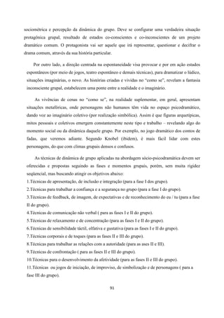 91
sociométrica e percepção da dinâmica do grupo. Deve se configurar uma verdadeira situação
protagônica grupal, resultado de estados co-conscientes e co-inconscientes de um projeto
dramático comum. O protagonista vai ser aquele que irá representar, questionar e decifrar o
drama comum, através da sua história particular.
Por outro lado, a direção centrada na espontaneidade visa provocar e por em ação estados
espontâneos (por meio de jogos, teatro espontâneo e demais técnicas), para dramatizar o lúdico,
situações imaginárias, o novo. As histórias criadas e vividas no “como se”, revelam a fantasia
inconsciente grupal, estabelecem uma ponte entre a realidade e o imaginário.
As vivências de cenas no “como se”, na realidade suplementar, em geral, apresentam
situações metafóricas, onde personagens não humanos têm vida no espaço psicodramático,
dando voz ao imaginário coletivo (por realização simbólica). Assim é que figuras arquetípicas,
mitos pessoais e coletivos emergem constantemente neste tipo e trabalho – revelando algo do
momento social ou da dinâmica daquele grupo. Por exemplo, no jogo dramático dos contos de
fadas, que veremos adiante. Segundo Knobel (ibidem), é mais fácil lidar com estes
personagens, do que com climas grupais densos e confusos.
As técnicas de dinâmica de grupo aplicadas na abordagem sócio-psicodramática devem ser
oferecidas e propostas seguindo as fases e momentos grupais, porém, sem muita rigidez
seqüencial, mas buscando atingir os objetivos abaixo:
1.Técnicas de apresentação, de inclusão e integração (para a fase I dos grupo).
2.Técnicas para trabalhar a confiança e a segurança no grupo (para a fase I do grupo).
3.Técnicas de feedback, de imagem, de expectativas e de reconhecimento do eu / tu (para a fase
II do grupo).
4.Técnicas de comunicação não verbal ( para as fases I e II do grupo).
5.Técnicas de relaxamento e de concentração (para as fases I e II do grupo).
6.Técnicas de sensibilidade táctil, olfativa e gustativa (para as fases I e II do grupo).
7.Técnicas corporais e de toques (para as fases II e III do grupo).
8.Técnicas para trabalhar as relações com a autoridade (para as ases II e III).
9.Técnicas de confrontação ( para as fases II e III do grupo).
10.Técnicas para o desenvolvimento da afetividade (para as fases II e III do grupo).
11.Técnicas ou jogos de iniciação, de improviso, de simbolização e de personagens ( para a
fase III do grupo).
 