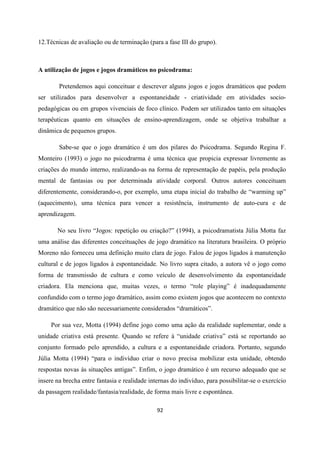 92
12.Técnicas de avaliação ou de terminação (para a fase III do grupo).
A utilização de jogos e jogos dramáticos no psicodrama:
Pretendemos aqui conceituar e descrever alguns jogos e jogos dramáticos que podem
ser utilizados para desenvolver a espontaneidade - criatividade em atividades socio-
pedagógicas ou em grupos vivenciais de foco clínico. Podem ser utilizados tanto em situações
terapêuticas quanto em situações de ensino-aprendizagem, onde se objetiva trabalhar a
dinâmica de pequenos grupos.
Sabe-se que o jogo dramático é um dos pilares do Psicodrama. Segundo Regina F.
Monteiro (1993) o jogo no psicodrarma é uma técnica que propicia expressar livremente as
criações do mundo interno, realizando-as na forma de representação de papéis, pela produção
mental de fantasias ou por determinada atividade corporal. Outros autores conceituam
diferentemente, considerando-o, por exemplo, uma etapa inicial do trabalho de “warming up”
(aquecimento), uma técnica para vencer a resistência, instrumento de auto-cura e de
aprendizagem.
No seu livro “Jogos: repetição ou criação?” (1994), a psicodramatista Júlia Motta faz
uma análise das diferentes conceituações de jogo dramático na literatura brasileira. O próprio
Moreno não forneceu uma definição muito clara de jogo. Falou de jogos ligados à manutenção
cultural e de jogos ligados à espontaneidade. No livro supra citado, a autora vê o jogo como
forma de transmissão de cultura e como veículo de desenvolvimento da espontaneidade
criadora. Ela menciona que, muitas vezes, o termo “role playing” é inadequadamente
confundido com o termo jogo dramático, assim como existem jogos que acontecem no contexto
dramático que não são necessariamente considerados “dramáticos”.
Por sua vez, Motta (1994) define jogo como uma ação da realidade suplementar, onde a
unidade criativa está presente. Quando se refere à “unidade criativa” está se reportando ao
conjunto formado pelo aprendido, a cultura e a espontaneidade criadora. Portanto, segundo
Júlia Motta (1994) “para o indivíduo criar o novo precisa mobilizar esta unidade, obtendo
respostas novas às situações antigas”. Enfim, o jogo dramático é um recurso adequado que se
insere na brecha entre fantasia e realidade internas do indivíduo, para possibilitar-se o exercício
da passagem realidade/fantasia/realidade, de forma mais livre e espontânea.
 