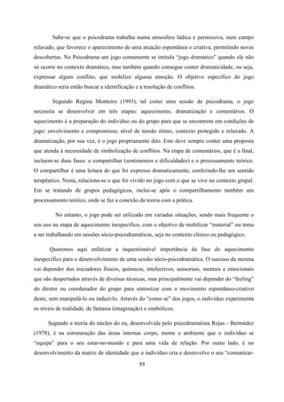 93
Sabe-se que o psicodrama trabalha numa atmosfera lúdica e permissiva, num campo
relaxado, que favorece o aparecimento de uma atuação espontânea e criativa, permitindo novas
descobertas. No Psicodrama um jogo comumente se intitula “jogo dramático” quando ele não
só ocorre no contexto dramático, mas também quando consegue conter dramaticidade, ou seja,
expressar algum conflito, que mobilize alguma emoção. O objetivo específico do jogo
dramático seria então buscar a identificação e a resolução de conflitos.
Segundo Regina Monteiro (1993), tal como uma sessão de psicodrama, o jogo
necessita se desenvolver em três etapas: aquecimento, dramatização e comentários. O
aquecimento é a preparação do indivíduo ou do grupo para que se encontrem em condições de
jogo: envolvimento e compromisso, nível de tensão ótimo, contexto protegido e relaxado. A
dramatização, por sua vez, é o jogo propriamente dito. Este deve sempre conter uma proposta
que atenda à necessidade de simbolização de conflitos. Na etapa de comentários, que é a final,
incluem-se duas fases: o compartilhar (sentimentos e dificuldades) e o processamento teórico.
O compartilhar é uma leitura do que foi expresso dramaticamente, conferindo-lhe um sentido
terapêutico. Nesta, relaciona-se o que foi vivido no jogo com o que se vive no contexto grupal.
Em se tratando de grupos pedagógicos, inclui-se após o compartilhamento também um
processamento teórico, onde se faz a conexão da teoria com a prática.
No entanto, o jogo pode ser utilizado em variadas situações, sendo mais frequente o
seu uso na etapa de aquecimento inespecífico, com o objetivo de mobilizar “material” ou tema
a ser trabalhando em sessões sócio-psicodramáticas, seja no contexto clínico ou pedagógico.
Queremos aqui enfatizar a inquestionável importância da fase do aquecimento
inespecífico para o desenvolvimento de uma sessão sócio-psicodramática. O sucesso da mesma
vai depender dos iniciadores físicos, químicos, intelectivos, sensoriais, mentais e emocionais
que são despertados através de diversas técnicas, mas principalmente vai depender do “feeling”
do diretor ou coordenador do grupo para sintonizar com o movimento espontâneo-criativo
deste, sem manipulá-lo ou induzi-lo. Através do “como se” dos jogos, o indivíduo experimenta
os níveis de realidade, de fantasia (imaginação) e simbólicos.
Segundo a teoria do núcleo do eu, desenvolvida pelo psicodramatista Rojas - Bermúdez
(1978), é na estruturação das áreas internas corpo, mente e ambiente que o indivíduo se
“equipa” para o seu estar-no-mundo e para uma vida de relação. Por outro lado, é no
desenvolvimento da matriz de identidade que o indivíduo cria e desenvolve o seu “comunicar-
 