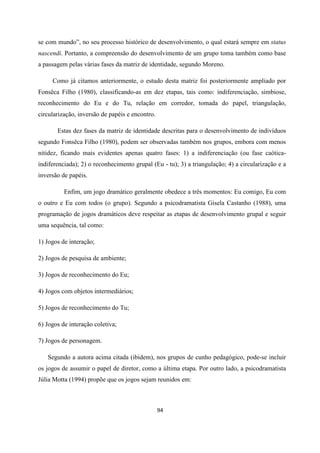 94
se com mundo”, no seu processo histórico de desenvolvimento, o qual estará sempre em status
nascendi. Portanto, a compreensão do desenvolvimento de um grupo toma também como base
a passagem pelas várias fases da matriz de identidade, segundo Moreno.
Como já citamos anteriormente, o estudo desta matriz foi posteriormente ampliado por
Fonsêca Filho (1980), classificando-as em dez etapas, tais como: indiferenciação, simbiose,
reconhecimento do Eu e do Tu, relação em corredor, tomada do papel, triangulação,
circularização, inversão de papéis e encontro.
Estas dez fases da matriz de identidade descritas para o desenvolvimento de indivíduos
segundo Fonsêca Filho (1980), podem ser observadas também nos grupos, embora com menos
nitidez, ficando mais evidentes apenas quatro fases: 1) a indiferenciação (ou fase caótica-
indiferenciada); 2) o reconhecimento grupal (Eu - tu); 3) a triangulação; 4) a circularização e a
inversão de papéis.
Enfim, um jogo dramático geralmente obedece a três momentos: Eu comigo, Eu com
o outro e Eu com todos (o grupo). Segundo a psicodramatista Gisela Castanho (1988), uma
programação de jogos dramáticos deve respeitar as etapas de desenvolvimento grupal e seguir
uma sequência, tal como:
1) Jogos de interação;
2) Jogos de pesquisa de ambiente;
3) Jogos de reconhecimento do Eu;
4) Jogos com objetos intermediários;
5) Jogos de reconhecimento do Tu;
6) Jogos de interação coletiva;
7) Jogos de personagem.
Segundo a autora acima citada (ibidem), nos grupos de cunho pedagógico, pode-se incluir
os jogos de assumir o papel de diretor, como a última etapa. Por outro lado, a psicodramatista
Júlia Motta (1994) propõe que os jogos sejam reunidos em:
 